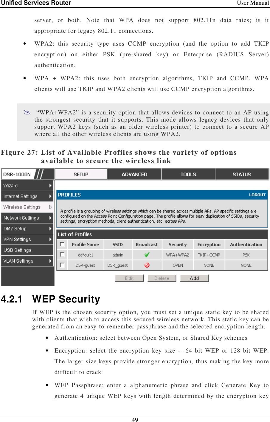 Unified Services Router    User Manual 49  server,  or  both.  Note  that  WPA  does  not  support  802.11n  data  rates;  is  it appropriate for legacy 802.11 connections. • WPA2:  this  security  type  uses  CCMP  encryption  (and  the  option  to  add  TKIP encryption)  on  either  PSK  (pre-shared  key)  or  Enterprise  (RADIUS  Server) authentication. • WPA  +  WPA2:  this  uses  both  encryption  algorithms,  TKIP  and  CCMP.  WPA clients will use TKIP and WPA2 clients will use CCMP encryption algorithms.   “WPA+WPA2” is a security option that  allows devices to connect  to an AP using the  strongest  security  that  it  supports.  This  mode  allows  legacy  devices  that  only support WPA2  keys  (such  as  an  older  wireless  printer)  to  connect  to  a  secure  AP where all the other wireless clients are using WPA2.  Figure 27: List of Available Profiles shows the variety of options available to secure the wireless link  4.2.1  WEP Security If WEP is the chosen security option, you must set a unique static key to be shared with clients that wish to access this secured wireless network. This static key can be generated from an easy-to-remember passphrase and the selected encryption length. • Authentication: select between Open System, or Shared Key schemes • Encryption:  select  the  encryption  key  size  --  64  bit  WEP  or  128  bit  WEP. The larger size keys provide stronger encryption, thus making the key more difficult to crack • WEP  Passphrase:  enter  a  alphanumeric  phrase  and  click  Generate  Key  to generate 4 unique WEP keys with  length  determined  by  the encryption  key 