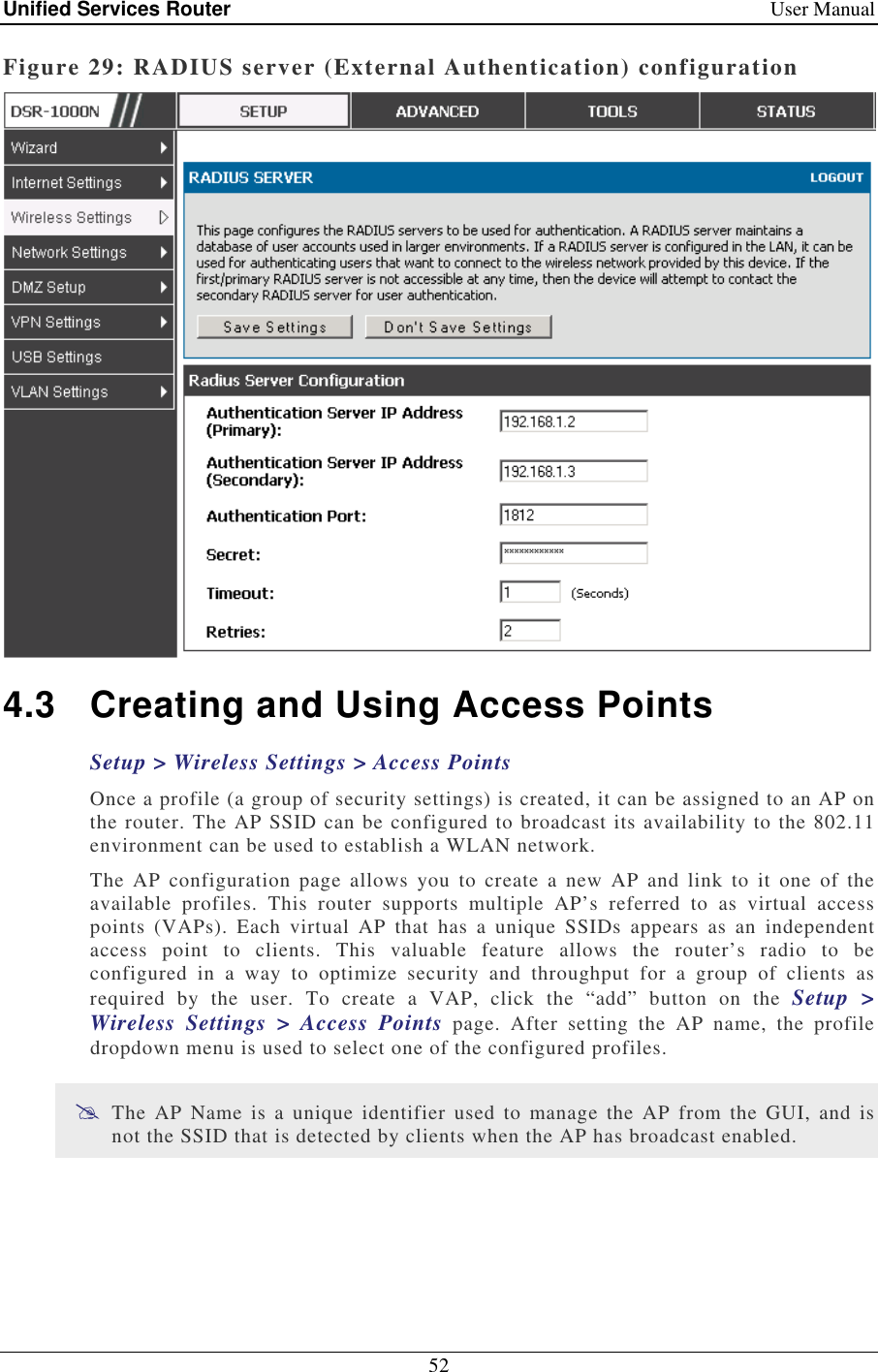 Unified Services Router    User Manual 52  Figure 29: RADIUS server (External Authentication) configuration  4.3  Creating and Using Access Points Setup &gt; Wireless Settings &gt; Access Points  Once a profile (a group of security settings) is created, it can be assigned to an AP on the router. The AP SSID can be configured to broadcast its availability to the 802.11 environment can be used to establish a WLAN network.  The  AP  configuration  page  allows  you  to  create  a  new  AP  and  link  to  it  one  of  the available  profiles.  This  router  supports  multiple  AP’s  referred  to  as  virtual  access points  (VAPs).  Each  virtual  AP  that  has  a  unique  SSIDs  appears  as  an  independent access  point  to  clients.  This  valuable  feature  allows  the  router’s  radio  to  be configured  in  a  way  to  optimize  security  and  throughput  for  a  group  of  clients  as required  by  the  user.  To  create  a  VAP,  click  the  “add”  button  on  the  Setup  &gt; Wireless  Settings  &gt;  Access  Points  page.  After  setting  the  AP  name,  the  profile dropdown menu is used to select one of the configured profiles.   The  AP  Name  is  a  unique identifier  used  to  manage  the  AP  from the  GUI,  and  is not the SSID that is detected by clients when the AP has broadcast enabled.  