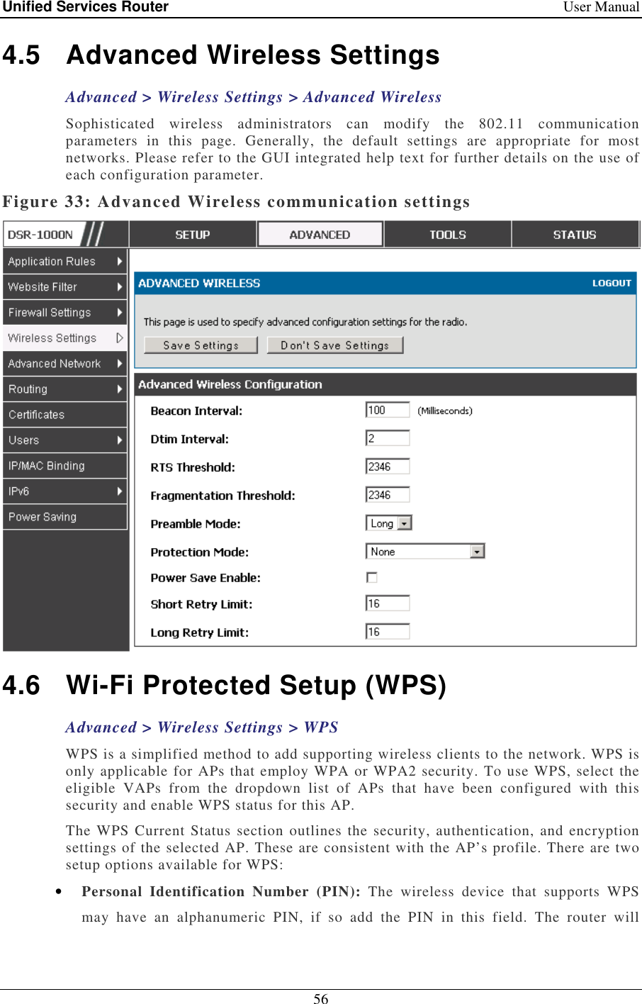 Unified Services Router    User Manual 56  4.5  Advanced Wireless Settings Advanced &gt; Wireless Settings &gt; Advanced Wireless Sophisticated  wireless  administrators  can  modify  the  802.11  communication parameters  in  this  page.  Generally,  the  default  settings  are  appropriate  for  most networks. Please refer to the GUI integrated help text for further details on the use of each configuration parameter.  Figure 33: Advanced Wireless communication settings  4.6  Wi-Fi Protected Setup (WPS) Advanced &gt; Wireless Settings &gt; WPS WPS is a simplified method to add supporting wireless clients to the network. WPS is only applicable for APs that employ WPA or WPA2 security. To use WPS, select the eligible  VAPs  from  the  dropdown  list  of  APs  that  have  been  configured  with  this security and enable WPS status for this AP.  The WPS Current  Status section outlines  the security, authentication, and encryption settings of the selected AP. These are consistent with the AP’s profile. There are two setup options available for WPS: • Personal  Identification  Number  (PIN):  The  wireless  device  that  supports  WPS may  have  an  alphanumeric  PIN,  if  so  add  the  PIN  in  this  field.  The  router  will 