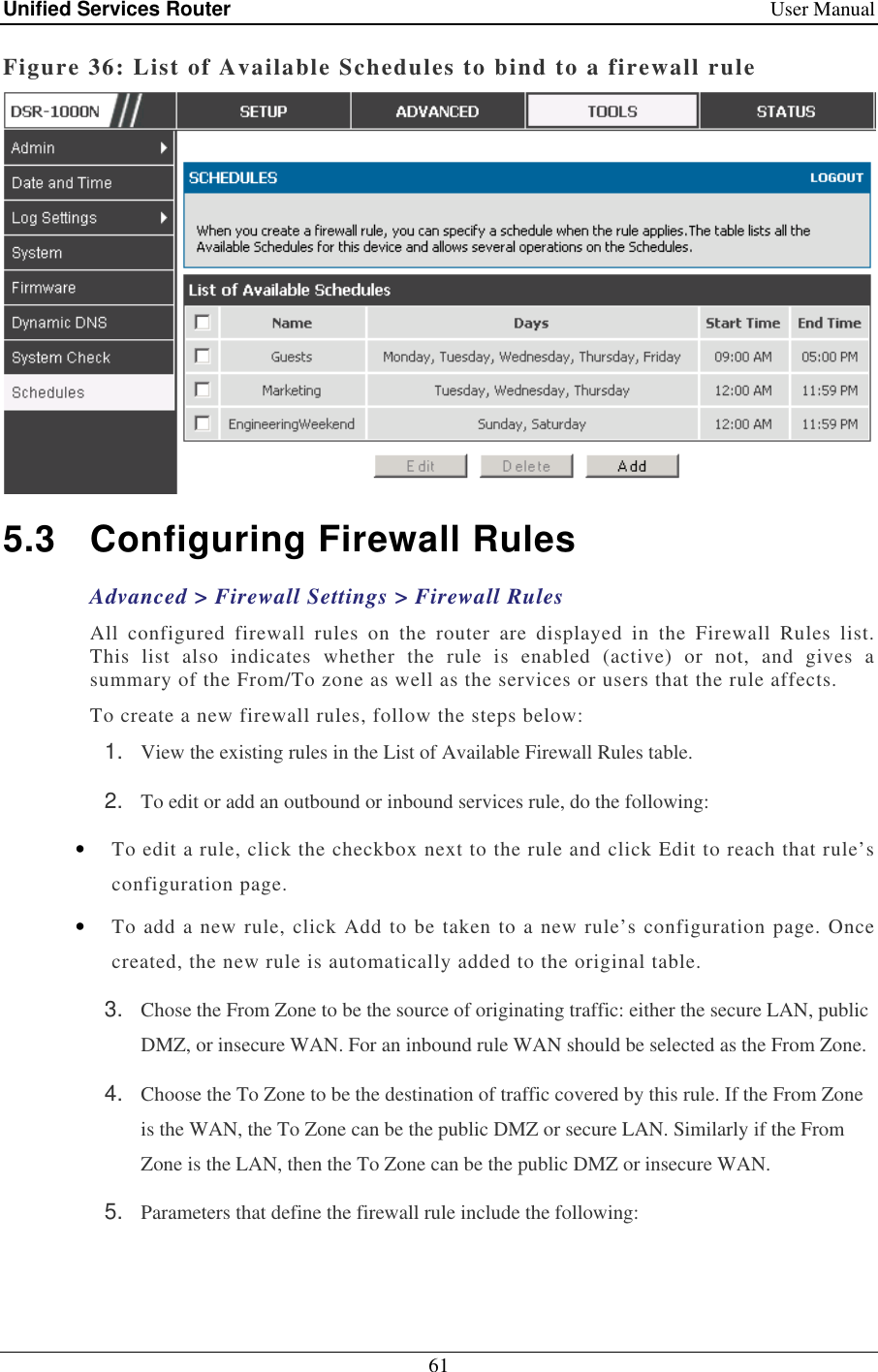 Unified Services Router    User Manual 61  Figure 36: List of Available Schedules to bind to a firewall rule  5.3  Configuring Firewall Rules Advanced &gt; Firewall Settings &gt; Firewall Rules All  configured  firewall  rules  on  the  router  are  displayed  in  the  Firewall  Rules  list. This  list  also  indicates  whether  the  rule  is  enabled  (active)  or  not,  and  gives  a summary of the From/To zone as well as the services or users that the rule affects.  To create a new firewall rules, follow the steps below: 1.  View the existing rules in the List of Available Firewall Rules table. 2.  To edit or add an outbound or inbound services rule, do the following: • To edit a rule, click the checkbox next to the rule and click Edit to reach that rule’s configuration page.  • To add a new rule, click Add to be taken to a new rule’s configuration page. Once created, the new rule is automatically added to the original table.  3.  Chose the From Zone to be the source of originating traffic: either the secure LAN, public DMZ, or insecure WAN. For an inbound rule WAN should be selected as the From Zone. 4.  Choose the To Zone to be the destination of traffic covered by this rule. If the From Zone is the WAN, the To Zone can be the public DMZ or secure LAN. Similarly if the From Zone is the LAN, then the To Zone can be the public DMZ or insecure WAN.  5.  Parameters that define the firewall rule include the following: 