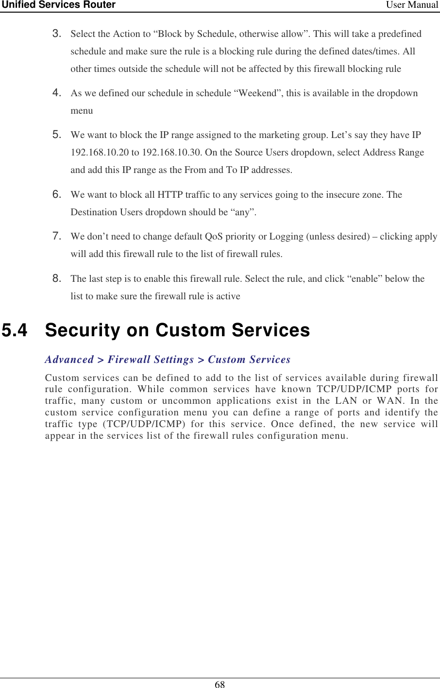 Unified Services Router    User Manual 68  3.  Select the Action to “Block by Schedule, otherwise allow”. This will take a predefined schedule and make sure the rule is a blocking rule during the defined dates/times. All other times outside the schedule will not be affected by this firewall blocking rule 4.  As we defined our schedule in schedule “Weekend”, this is available in the dropdown menu  5.  We want to block the IP range assigned to the marketing group. Let’s say they have IP 192.168.10.20 to 192.168.10.30. On the Source Users dropdown, select Address Range and add this IP range as the From and To IP addresses.  6.  We want to block all HTTP traffic to any services going to the insecure zone. The Destination Users dropdown should be “any”.  7.  We don’t need to change default QoS priority or Logging (unless desired) – clicking apply will add this firewall rule to the list of firewall rules.  8.  The last step is to enable this firewall rule. Select the rule, and click “enable” below the list to make sure the firewall rule is active 5.4  Security on Custom Services Advanced &gt; Firewall Settings &gt; Custom Services Custom services can be defined to add to the list of services available during firewall rule  configuration.  While  common  services  have  known  TCP/UDP/ICMP  ports  for traffic,  many  custom  or  uncommon  applications  exist  in  the  LAN  or  WAN.  In  the custom  service  configuration  menu  you  can  define  a  range  of  ports  and  identify  the traffic  type  (TCP/UDP/ICMP)  for  this  service.  Once  defined,  the  new  service  will appear in the services list of the firewall rules configuration menu.   