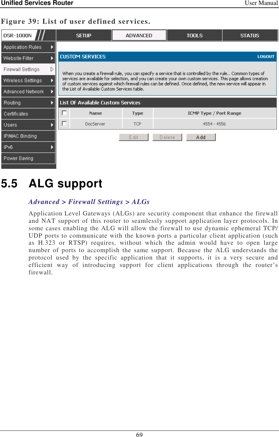 Unified Services Router    User Manual 69  Figure 39: List of user defined services.  5.5  ALG support Advanced &gt; Firewall Settings &gt; ALGs Application Level Gateways (ALGs) are security component that enhance the firewall and  NAT  support of this  router  to  seamlessly support application layer protocols.  In some cases enabling the ALG will allow the firewall to use dynamic ephemeral TCP/ UDP ports to communicate with the known ports a particular client application (such as  H.323  or  RTSP)  requires,  without  which  the  admin  would  have  to  open  large number  of  ports  to  accomplish  the  same  support.  Because  the  ALG  understands  the protocol  used  by  the  specific  application  that  it  supports,  it  is  a  very  secure  and efficient  way  of  introducing  support  for  client  applications  through  the  router’s firewall.  
