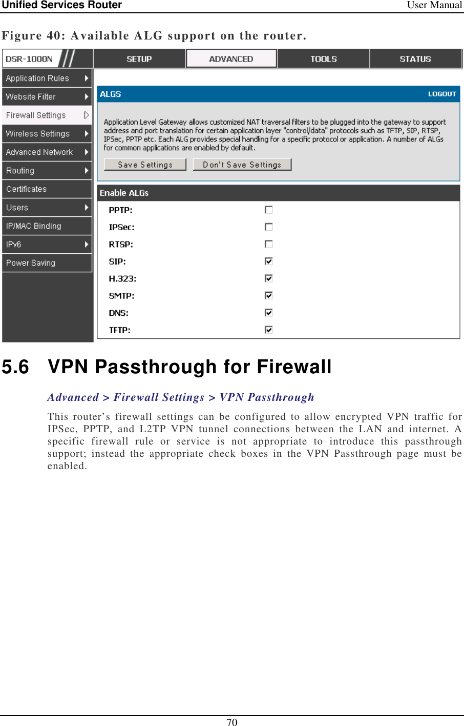 Unified Services Router    User Manual 70  Figure 40: Available ALG support on the router.  5.6  VPN Passthrough for Firewall Advanced &gt; Firewall Settings &gt; VPN Passthrough This  router’s  firewall  settings  can  be  configured  to  allow  encrypted  VPN  traffic  for IPSec,  PPTP,  and  L2TP  VPN  tunnel  connections  between  the  LAN  and  internet.  A specific  firewall  rule  or  service  is  not  appropriate  to  introduce  this  passthrough support;  instead  the  appropriate  check  boxes  in  the  VPN  Passthrough  page  must  be enabled.  