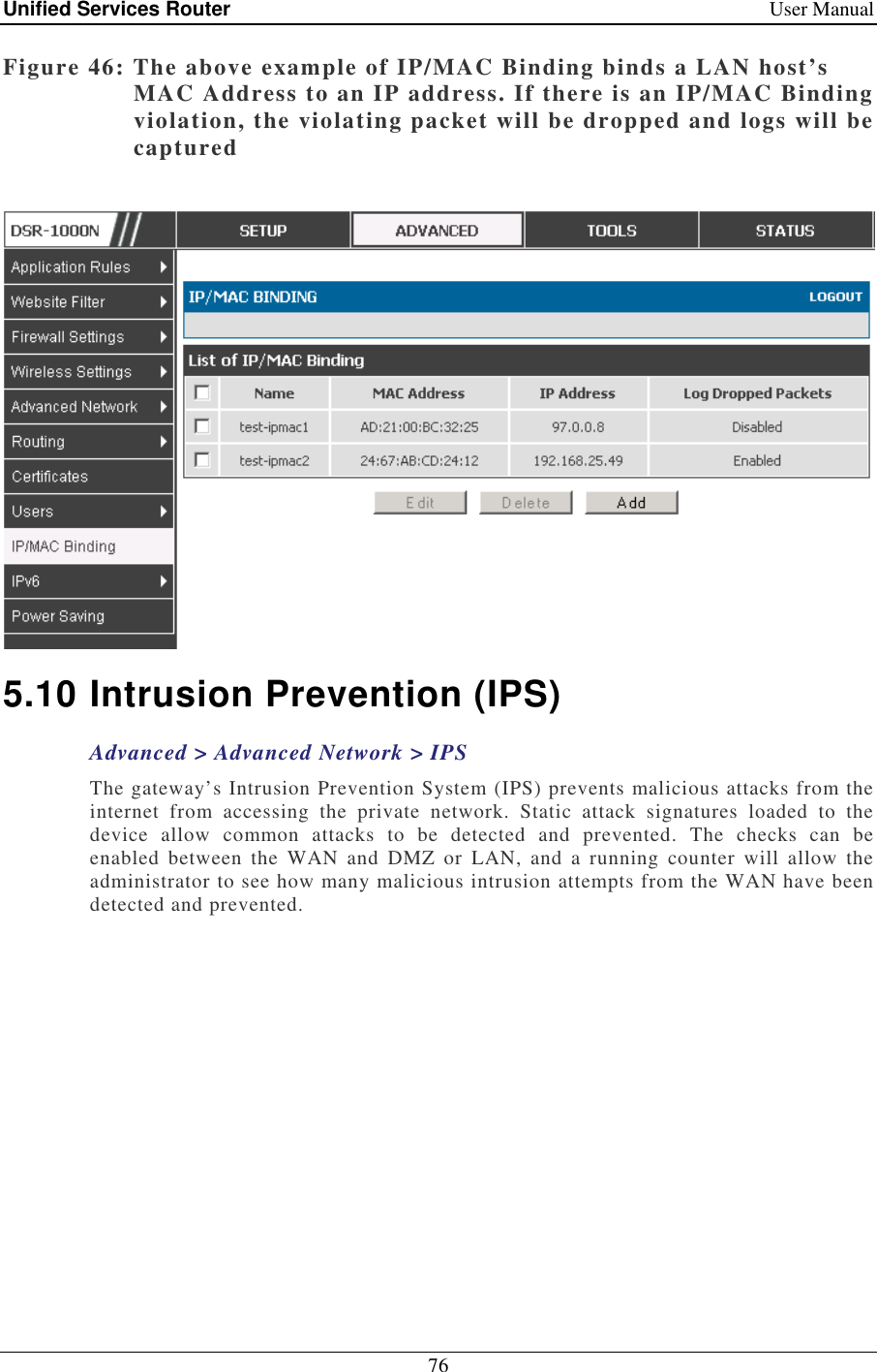 Unified Services Router    User Manual 76  Figure 46: The above example of IP/MAC Binding binds a LAN host’s MAC Address to an IP address. If there is an IP/MAC Binding violation, the violating packet will be dropped and logs will be captured   5.10 Intrusion Prevention (IPS) Advanced &gt; Advanced Network &gt; IPS The gateway’s Intrusion Prevention System (IPS) prevents malicious attacks from the internet  from  accessing  the  private  network.  Static  attack  signatures  loaded  to  the device  allow  common  attacks  to  be  detected  and  prevented.  The  checks  can  be enabled  between  the  WAN  and  DMZ  or  LAN,  and  a  running  counter  will  allow  the administrator to see how many malicious intrusion attempts from the WAN have been detected and prevented.  