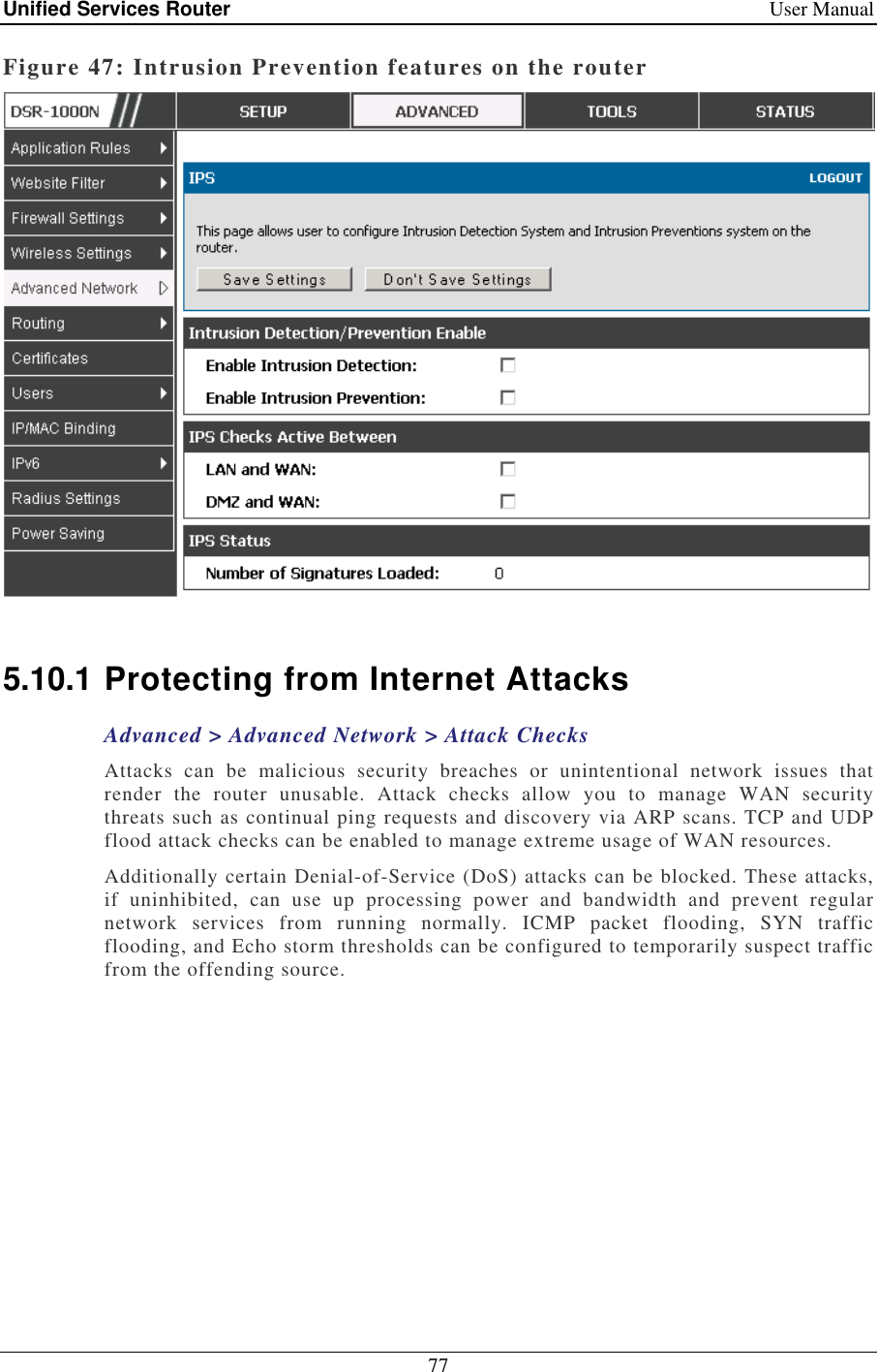 Unified Services Router    User Manual 77  Figure 47: Intrusion Prevention features on the router   5.10.1 Protecting from Internet Attacks Advanced &gt; Advanced Network &gt; Attack Checks Attacks  can  be  malicious  security  breaches  or  unintentional  network  issues  that render  the  router  unusable.  Attack  checks  allow  you  to  manage  WAN  security threats such as continual ping requests and discovery via ARP scans. TCP and UDP flood attack checks can be enabled to manage extreme usage of WAN resources.  Additionally certain Denial-of-Service (DoS) attacks can be blocked. These attacks, if  uninhibited,  can  use  up  processing  power  and  bandwidth  and  prevent  regular network  services  from  running  normally.  ICMP  packet  flooding,  SYN  traffic flooding, and Echo storm thresholds can be configured to temporarily suspect traffic from the offending source.  