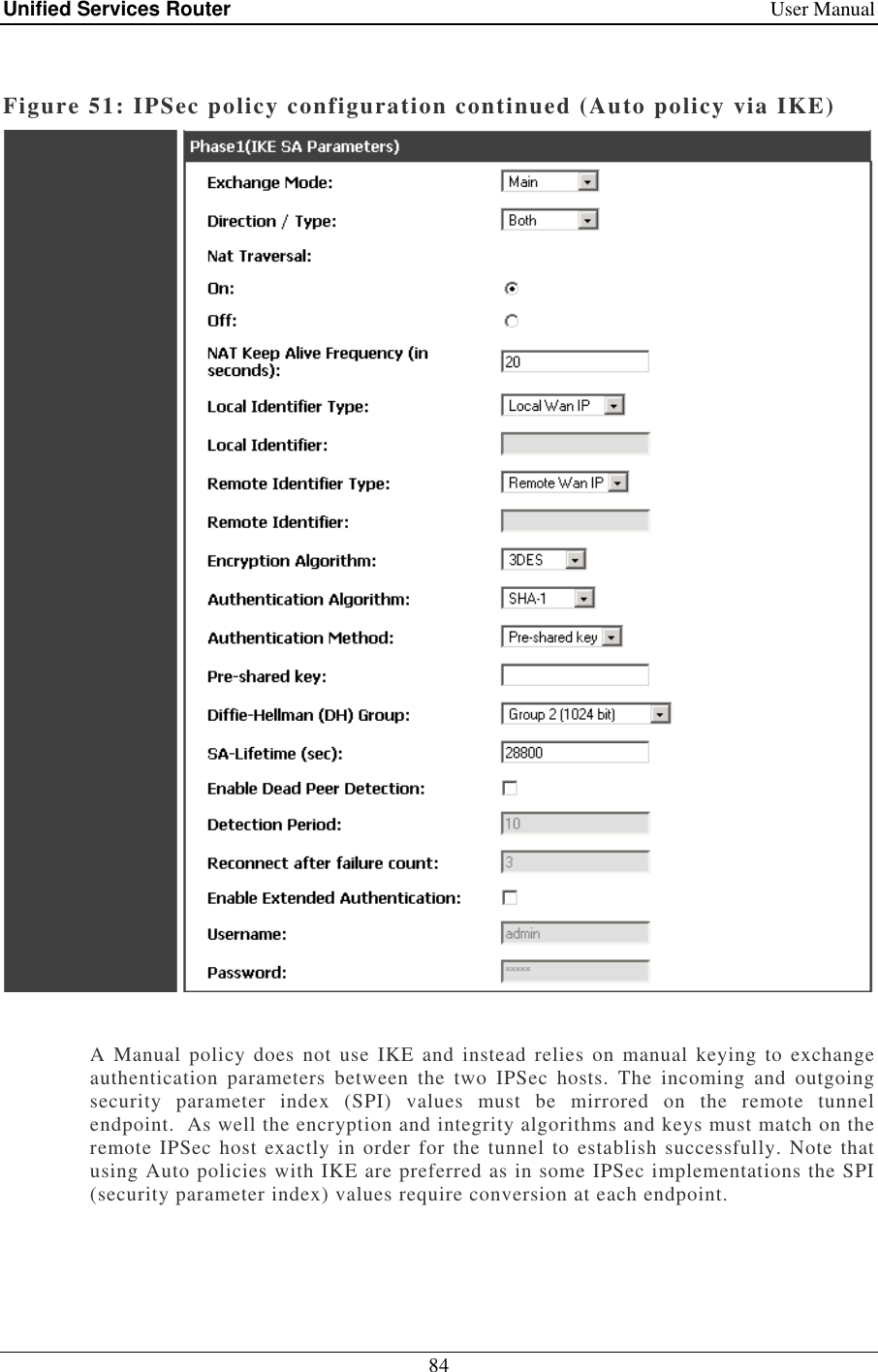 Unified Services Router    User Manual 84   Figure 51: IPSec policy configuration continued (Auto policy via IKE)   A  Manual  policy  does  not  use IKE  and instead relies on  manual  keying  to  exchange authentication  parameters  between  the  two  IPSec  hosts.  The  incoming  and  outgoing security  parameter  index  (SPI)  values  must  be  mirrored  on  the  remote  tunnel endpoint.  As well the encryption and integrity algorithms and keys must match on the remote IPSec host exactly in order for the tunnel to establish successfully. Note that using Auto policies with IKE are preferred as in some IPSec implementations the SPI (security parameter index) values require conversion at each endpoint.    