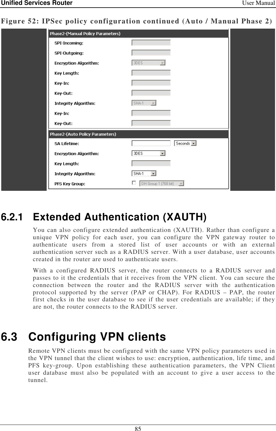 Unified Services Router    User Manual 85  Figure 52: IPSec policy configuration continued (Auto / Manual Phase 2)   6.2.1  Extended Authentication (XAUTH) You can also configure extended authentication (XAUTH). Rather than configure a unique  VPN  policy  for  each  user,  you  can  configure  the  VPN  gateway  router  to authenticate  users  from  a  stored  list  of  user  accounts  or  with  an  external authentication server such as a RADIUS server. With a user database, user accounts created in the router are used to authenticate users.  With  a  configured  RADIUS  server,  the  router  connects  to  a  RADIUS  server  and passes to it the credentials that it receives from the VPN client. You can secure the connection  between  the  router  and  the  RADIUS  server  with  the  authentication protocol  supported  by  the  server  (PAP  or  CHAP).  For  RADIUS  –  PAP,  the  router first  checks in the user database to see if the user credentials  are available;  if  they are not, the router connects to the RADIUS server.   6.3  Configuring VPN clients Remote VPN clients must be configured with the same VPN policy parameters used in the VPN tunnel that the client wishes to use: encryption, authentication, life time, and PFS  key-group.  Upon  establishing  these  authentication  parameters,  the  VPN  Client user  database  must  also  be  populated  with  an  account  to  give  a  user  access  to  the tunnel.  