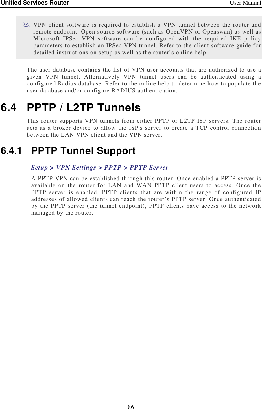Unified Services Router    User Manual 86   VPN  client  software is required  to  establish  a  VPN  tunnel  between  the router  and remote endpoint. Open source software (such as OpenVPN or Openswan) as well as Microsoft  IPSec  VPN  software  can  be  configured  with  the  required  IKE  policy parameters to establish an IPSec VPN tunnel. Refer to the client software guide for detailed instructions on setup as well as the router’s online help.  The user database contains the list of VPN user accounts that are authorized to use a given  VPN  tunnel.  Alternatively  VPN  tunnel  users  can  be  authenticated  using  a configured Radius database. Refer to the online help to determine how to populate the user database and/or configure RADIUS authentication.  6.4  PPTP / L2TP Tunnels This router  supports VPN tunnels from either PPTP or L2TP  ISP  servers. The  router acts  as  a broker  device  to allow  the  ISP&apos;s  server  to create  a  TCP  control connection between the LAN VPN client and the VPN server.  6.4.1  PPTP Tunnel Support Setup &gt; VPN Settings &gt; PPTP &gt; PPTP Server A PPTP VPN can be established through this router. Once enabled a PPTP server is available  on  the  router  for  LAN  and  WAN  PPTP  client  users  to  access.  Once  the PPTP  server  is  enabled,  PPTP  clients  that  are  within  the  range  of  configured  IP addresses of allowed clients can reach the router’s PPTP server. Once authenticated by the PPTP  server (the  tunnel  endpoint),  PPTP  clients  have  access  to  the network managed by the router.  