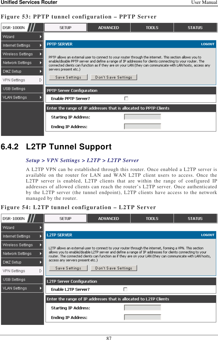Unified Services Router    User Manual 87  Figure 53: PPTP tunnel configuration – PPTP Server  6.4.2  L2TP Tunnel Support Setup &gt; VPN Settings &gt; L2TP &gt; L2TP Server A L2TP VPN can be established through this router. Once enabled a L2TP server is available  on  the  router  for  LAN  and  WAN  L2TP  client  users  to  access.  Once  the L2TP  server  is  enabled,  L2TP  clients  that  are  within  the  range  of  configured  IP addresses of allowed clients can reach the router’s L2TP server. Once authenticated by the L2TP server  (the  tunnel  endpoint),  L2TP  clients  have  access  to  the network managed by the router.  Figure 54: L2TP tunnel configuration – L2TP Server 