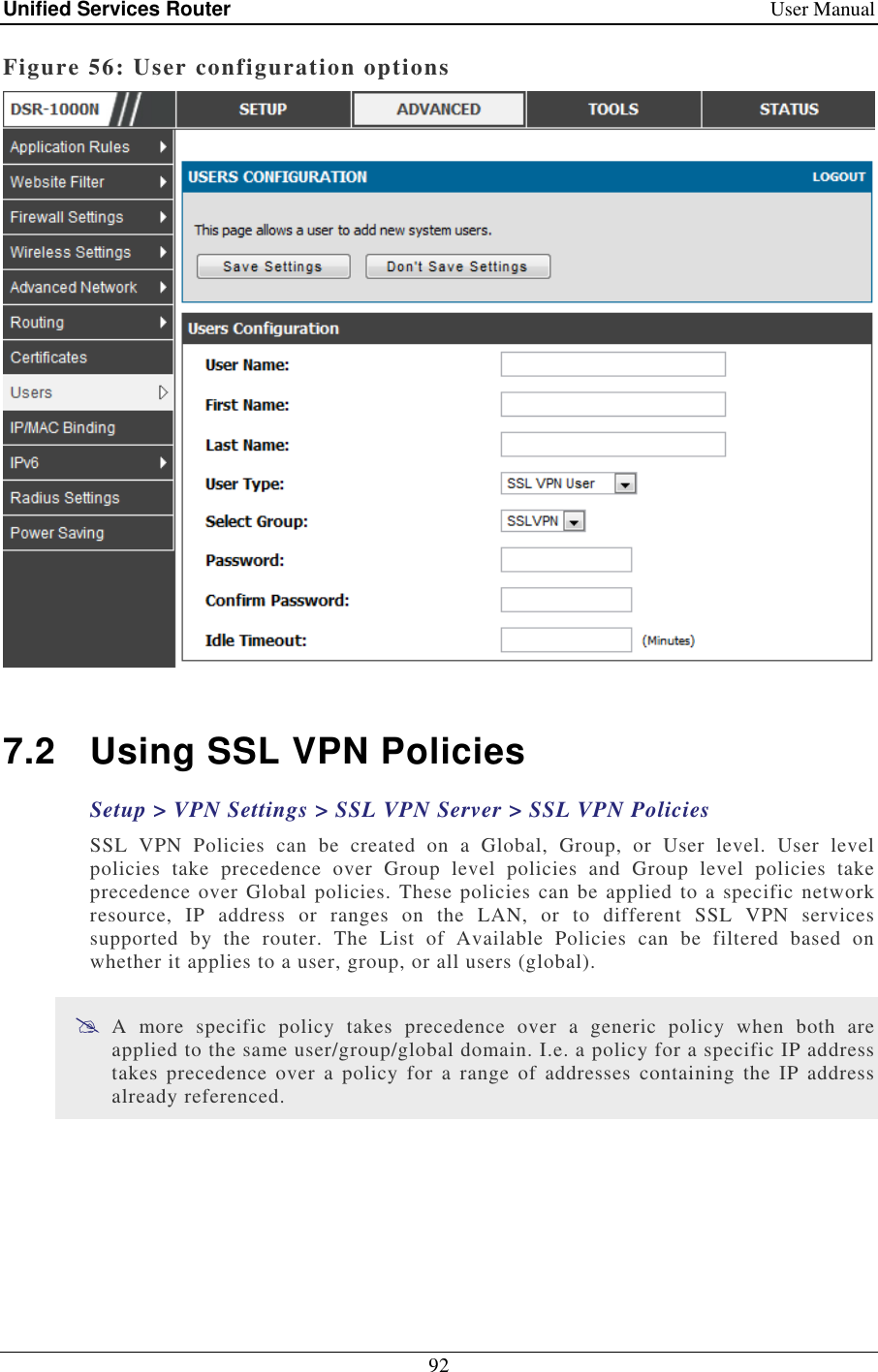 Unified Services Router    User Manual 92  Figure 56: User configuration options   7.2  Using SSL VPN Policies Setup &gt; VPN Settings &gt; SSL VPN Server &gt; SSL VPN Policies  SSL  VPN  Policies  can  be  created  on  a  Global,  Group,  or  User  level.  User  level policies  take  precedence  over  Group  level  policies  and  Group  level  policies  take precedence over Global policies. These policies can be applied to a specific network resource,  IP  address  or  ranges  on  the  LAN,  or  to  different  SSL  VPN  services supported  by  the  router.  The  List  of  Available  Policies  can  be  filtered  based  on whether it applies to a user, group, or all users (global).   A  more  specific  policy  takes  precedence  over  a  generic  policy  when  both  are applied to the same user/group/global domain. I.e. a policy for a specific IP address takes  precedence  over  a  policy  for  a  range  of  addresses  containing  the  IP  address already referenced.  