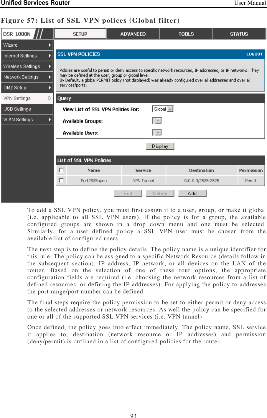 Unified Services Router    User Manual 93  Figure 57: List of SSL VPN polices (Global filter)  To add a SSL VPN policy, you must first assign it to a user, group, or make it global (i.e.  applicable  to  all  SSL  VPN  users).  If  the  policy  is  for  a  group,  the  available configured  groups  are  shown  in  a  drop  down  menu  and  one  must  be  selected. Similarly,  for  a  user  defined  policy  a  SSL  VPN  user  must  be  chosen  from  the available list of configured users.  The next step is to define the policy details. The policy name is a unique identifier for this rule. The policy can be assigned to a specific Network Resource (details follow in the  subsequent  section),  IP  address,  IP  network,  or  all  devices  on  the  LAN  of  the router.  Based  on  the  selection  of  one  of  these  four  options,  the  appropriate configuration  fields  are  required  (i.e.  choosing  the  network  resources  from  a  list  of defined resources, or defining the IP addresses). For applying the policy to addresses the port range/port number can be defined.  The final steps require the policy permission to be set to either permit or deny access to the selected addresses or network resources. As well the policy can be specified for one or all of the supported SSL VPN services (i.e. VPN tunnel) Once defined, the policy goes into effect immediately. The policy name, SSL service it  applies  to,  destination  (network  resource  or  IP  addresses)  and  permission (deny/permit) is outlined in a list of configured policies for the router.  