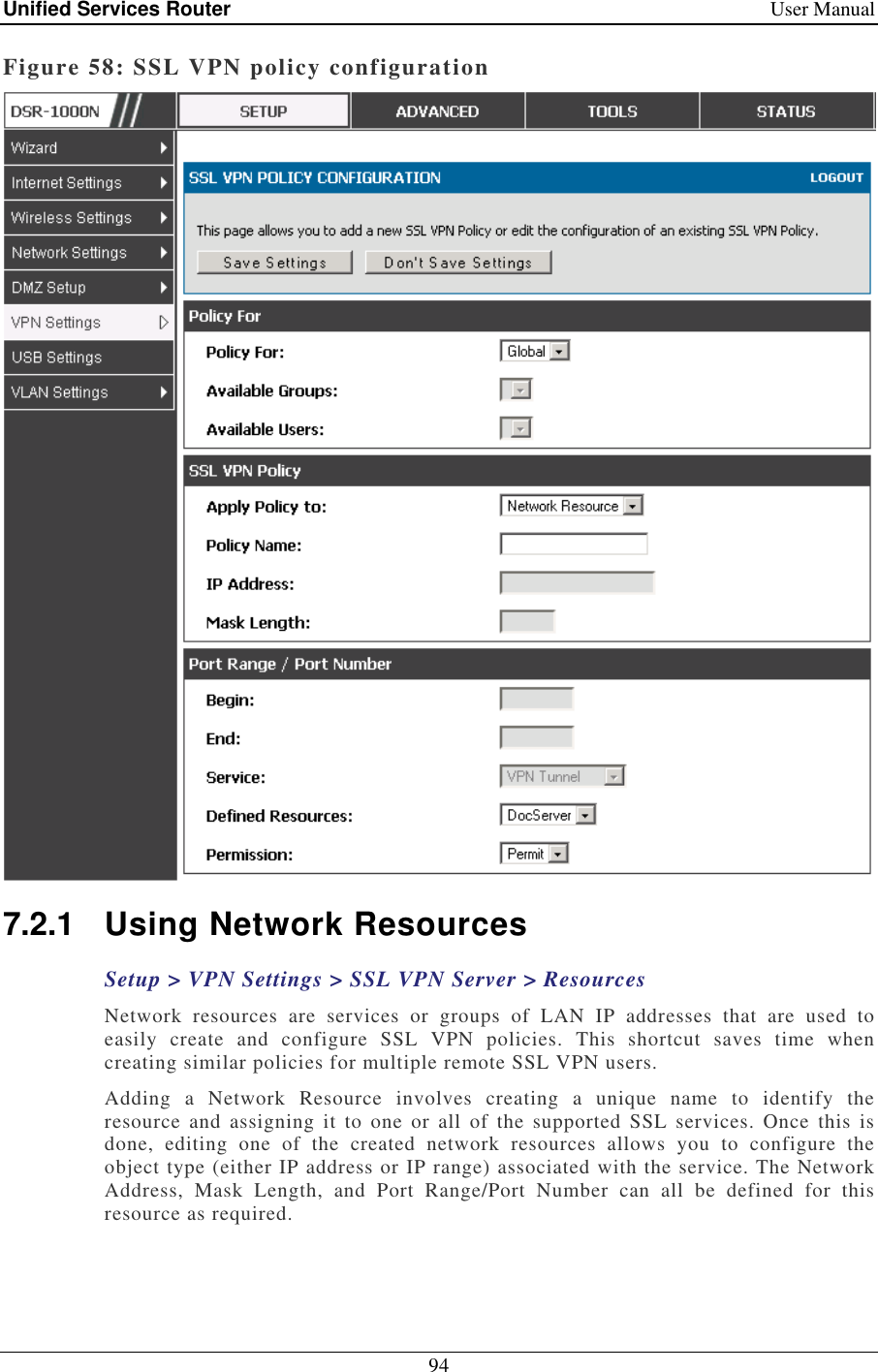 Unified Services Router    User Manual 94  Figure 58: SSL VPN policy configuration  7.2.1  Using Network Resources  Setup &gt; VPN Settings &gt; SSL VPN Server &gt; Resources Network  resources  are  services  or  groups  of  LAN  IP  addresses  that  are  used  to easily  create  and  configure  SSL  VPN  policies.  This  shortcut  saves  time  when creating similar policies for multiple remote SSL VPN users.  Adding  a  Network  Resource  involves  creating  a  unique  name  to  identify  the resource  and  assigning  it  to one or  all  of  the  supported  SSL  services.  Once  this  is done,  editing  one  of  the  created  network  resources  allows  you  to  configure  the object type (either IP address or IP range) associated with the service. The Network Address,  Mask  Length,  and  Port  Range/Port  Number  can  all  be  defined  for  this resource as required.  