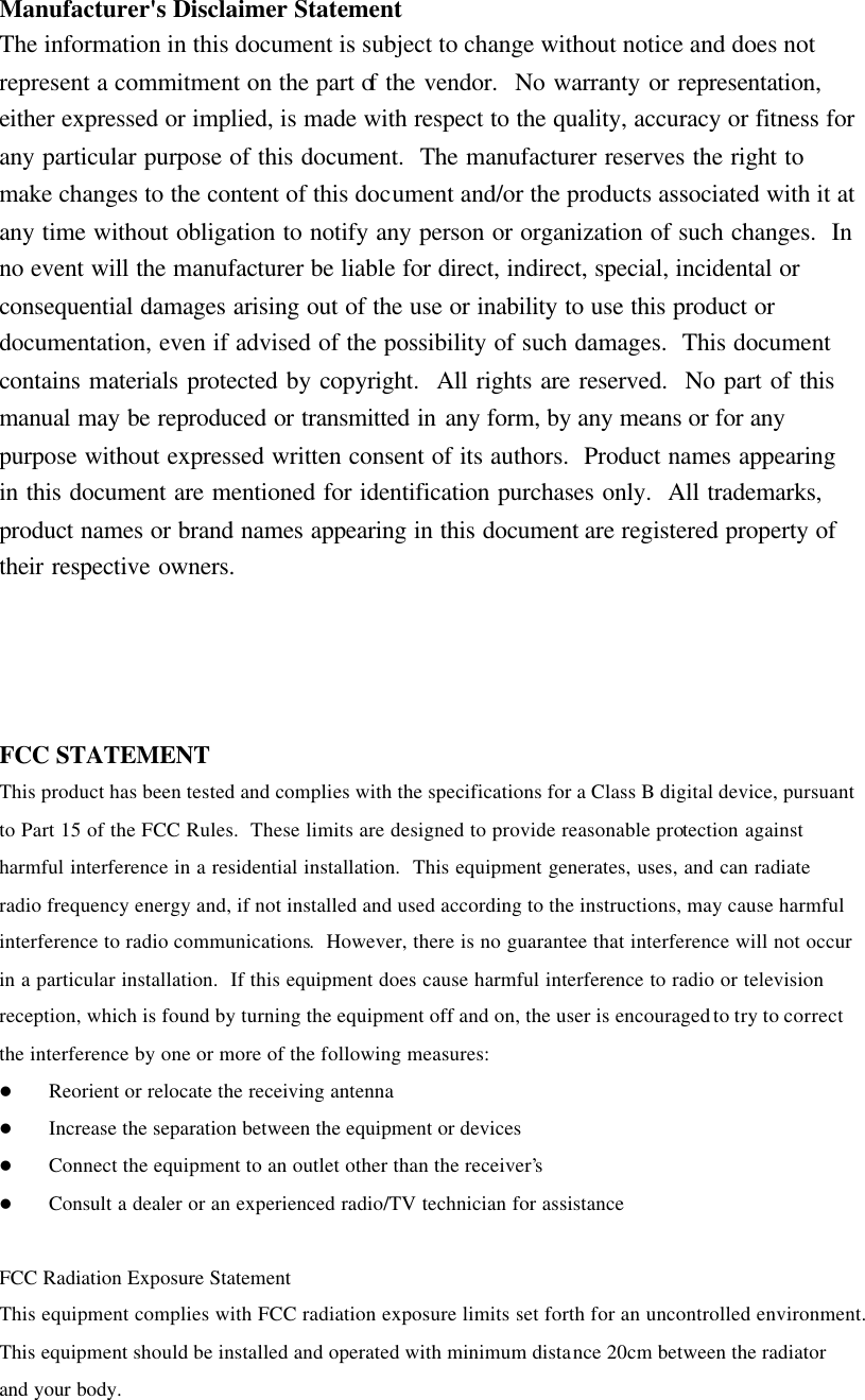 Manufacturer&apos;s Disclaimer Statement The information in this document is subject to change without notice and does not represent a commitment on the part of the vendor.  No warranty or representation, either expressed or implied, is made with respect to the quality, accuracy or fitness for any particular purpose of this document.  The manufacturer reserves the right to make changes to the content of this document and/or the products associated with it at any time without obligation to notify any person or organization of such changes.  In no event will the manufacturer be liable for direct, indirect, special, incidental or consequential damages arising out of the use or inability to use this product or documentation, even if advised of the possibility of such damages.  This document contains materials protected by copyright.  All rights are reserved.  No part of this manual may be reproduced or transmitted in any form, by any means or for any purpose without expressed written consent of its authors.  Product names appearing in this document are mentioned for identification purchases only.  All trademarks, product names or brand names appearing in this document are registered property of their respective owners.     FCC STATEMENT This product has been tested and complies with the specifications for a Class B digital device, pursuant to Part 15 of the FCC Rules.  These limits are designed to provide reasonable protection against harmful interference in a residential installation.  This equipment generates, uses, and can radiate radio frequency energy and, if not installed and used according to the instructions, may cause harmful interference to radio communications.  However, there is no guarantee that interference will not occur in a particular installation.  If this equipment does cause harmful interference to radio or television reception, which is found by turning the equipment off and on, the user is encouraged to try to correct the interference by one or more of the following measures: l Reorient or relocate the receiving antenna l Increase the separation between the equipment or devices  l Connect the equipment to an outlet other than the receiver’s  l Consult a dealer or an experienced radio/TV technician for assistance  FCC Radiation Exposure Statement  This equipment complies with FCC radiation exposure limits set forth for an uncontrolled environment.  This equipment should be installed and operated with minimum distance 20cm between the radiator and your body. 
