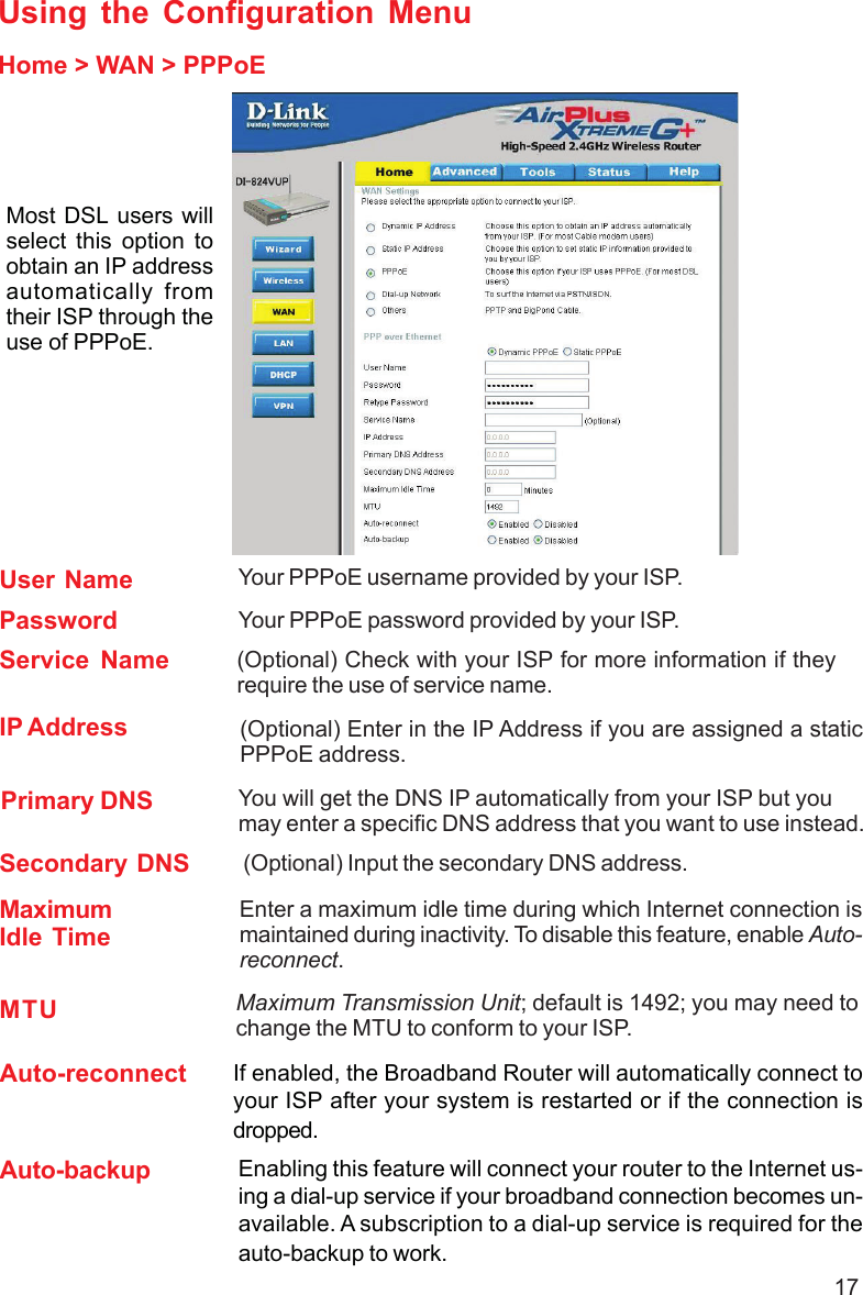 17Using the Configuration MenuHome &gt; WAN &gt; PPPoEMost DSL users willselect this option toobtain an IP addressautomatically fromtheir ISP through theuse of PPPoE.MTU Maximum Transmission Unit; default is 1492; you may need tochange the MTU to conform to your ISP.IP Address (Optional) Enter in the IP Address if you are assigned a staticPPPoE address.Service Name (Optional) Check with your ISP for more information if theyrequire the use of service name.MaximumIdle TimeEnter a maximum idle time during which Internet connection ismaintained during inactivity. To disable this feature, enable Auto-reconnect.Secondary DNS (Optional) Input the secondary DNS address.Primary DNS You will get the DNS IP automatically from your ISP but youmay enter a specific DNS address that you want to use instead.PasswordYour PPPoE username provided by your ISP.User NameYour PPPoE password provided by your ISP.Auto-reconnect If enabled, the Broadband Router will automatically connect toyour ISP after your system is restarted or if the connection isdropped.Auto-backup Enabling this feature will connect your router to the Internet us-ing a dial-up service if your broadband connection becomes un-available. A subscription to a dial-up service is required for theauto-backup to work.