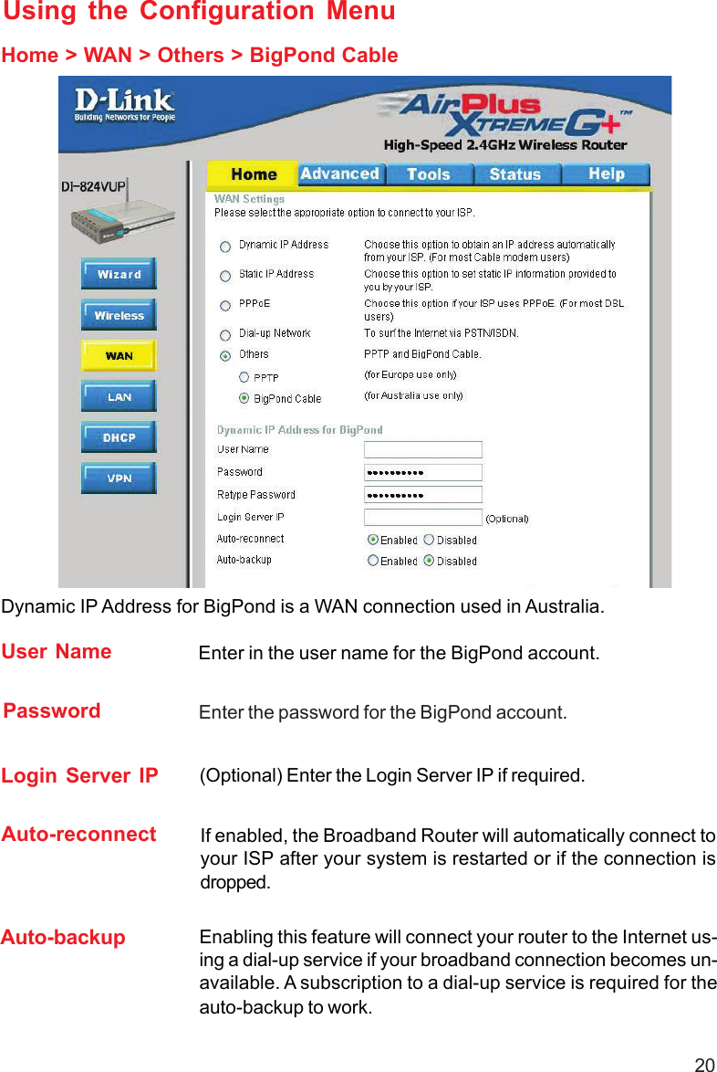 20Using the Configuration MenuHome &gt; WAN &gt; Others &gt; BigPond CableUser Name Enter in the user name for the BigPond account.Password Enter the password for the BigPond account.Login Server IP (Optional) Enter the Login Server IP if required.Dynamic IP Address for BigPond is a WAN connection used in Australia.Auto-reconnect If enabled, the Broadband Router will automatically connect toyour ISP after your system is restarted or if the connection isdropped.Auto-backup Enabling this feature will connect your router to the Internet us-ing a dial-up service if your broadband connection becomes un-available. A subscription to a dial-up service is required for theauto-backup to work.