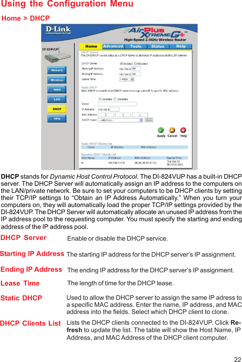 22Using the Configuration MenuHome &gt; DHCPDHCP stands for Dynamic Host Control Protocol. The DI-824VUP has a built-in DHCPserver. The DHCP Server will automatically assign an IP address to the computers onthe LAN/private network. Be sure to set your computers to be DHCP clients by settingtheir TCP/IP settings to “Obtain an IP Address Automatically.” When you turn yourcomputers on, they will automatically load the proper TCP/IP settings provided by theDI-824VUP. The DHCP Server will automatically allocate an unused IP address from theIP address pool to the requesting computer. You must specify the starting and endingaddress of the IP address pool.Lease Time The length of time for the DHCP lease.DHCP Clients List Lists the DHCP clients connected to the DI-824VUP. Click Re-fresh to update the list. The table will show the Host Name, IPAddress, and MAC Address of the DHCP client computer.Enable or disable the DHCP service.DHCP ServerEnding IP Address The ending IP address for the DHCP server’s IP assignment.Starting IP Address The starting IP address for the DHCP server’s IP assignment.Static DHCP Used to allow the DHCP server to assign the same IP adress toa specific MAC address. Enter the name, IP address, and MACaddress into the fields. Select which DHCP client to clone.