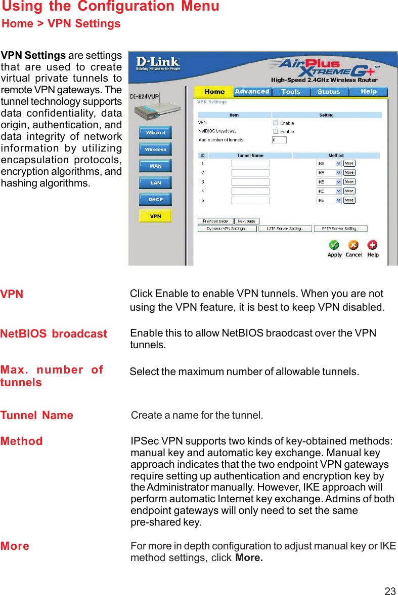 23Home &gt; VPN SettingsUsing the Configuration MenuVPN Settings are settingsthat are used to createvirtual private tunnels toremote VPN gateways. Thetunnel technology supportsdata confidentiality, dataorigin, authentication, anddata integrity of networkinformation by utilizingencapsulation protocols,encryption algorithms, andhashing algorithms.Max. number oftunnelsCreate a name for the tunnel.NetBIOS broadcastClick Enable to enable VPN tunnels. When you are notusing the VPN feature, it is best to keep VPN disabled.VPNMethod IPSec VPN supports two kinds of key-obtained methods:manual key and automatic key exchange. Manual keyapproach indicates that the two endpoint VPN gatewaysrequire setting up authentication and encryption key bythe Administrator manually. However, IKE approach willperform automatic Internet key exchange. Admins of bothendpoint gateways will only need to set the samepre-shared key.For more in depth configuration to adjust manual key or IKEmethod settings, click More.MoreTunnel NameSelect the maximum number of allowable tunnels.Enable this to allow NetBIOS braodcast over the VPNtunnels.