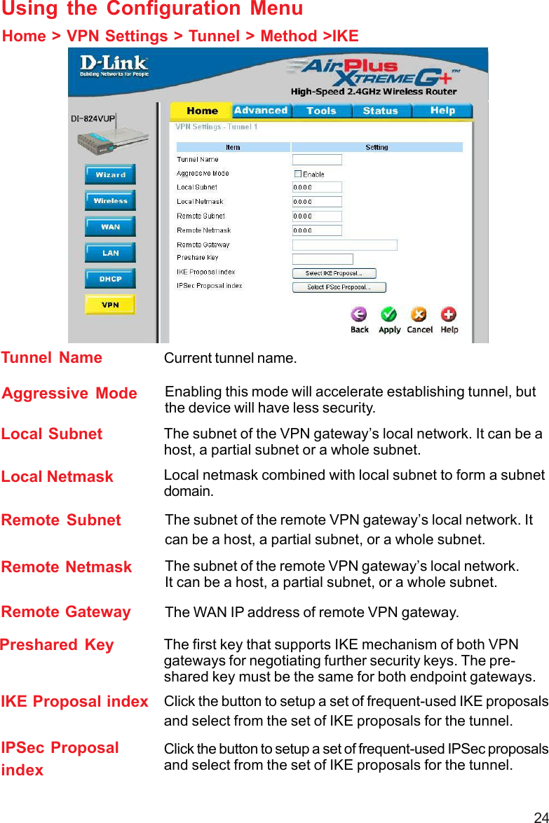 24Remote Subnet The subnet of the remote VPN gateway’s local network. Itcan be a host, a partial subnet, or a whole subnet.Remote Netmask The subnet of the remote VPN gateway’s local network.It can be a host, a partial subnet, or a whole subnet.Remote Gateway The WAN IP address of remote VPN gateway.Home &gt; VPN Settings &gt; Tunnel &gt; Method &gt;IKEUsing the Configuration MenuLocal Subnet The subnet of the VPN gateway’s local network. It can be ahost, a partial subnet or a whole subnet.Local Netmask Local netmask combined with local subnet to form a subnetdomain.Aggressive Mode Enabling this mode will accelerate establishing tunnel, butthe device will have less security.Tunnel Name Current tunnel name.IKE Proposal index Click the button to setup a set of frequent-used IKE proposalsand select from the set of IKE proposals for the tunnel.IPSec ProposalindexClick the button to setup a set of frequent-used IPSec proposalsand select from the set of IKE proposals for the tunnel.Preshared Key The first key that supports IKE mechanism of both VPNgateways for negotiating further security keys. The pre-shared key must be the same for both endpoint gateways.