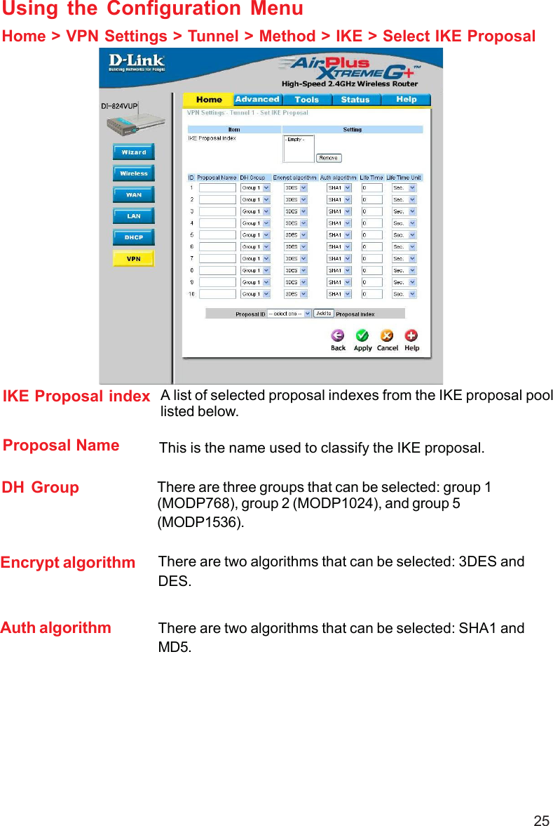 25Using the Configuration MenuHome &gt; VPN Settings &gt; Tunnel &gt; Method &gt; IKE &gt; Select IKE ProposalIKE Proposal indexProposal NameDH GroupEncrypt algorithmAuth algorithmA list of selected proposal indexes from the IKE proposal poollisted below.There are three groups that can be selected: group 1(MODP768), group 2 (MODP1024), and group 5(MODP1536).There are two algorithms that can be selected: 3DES andDES.There are two algorithms that can be selected: SHA1 andMD5.This is the name used to classify the IKE proposal.