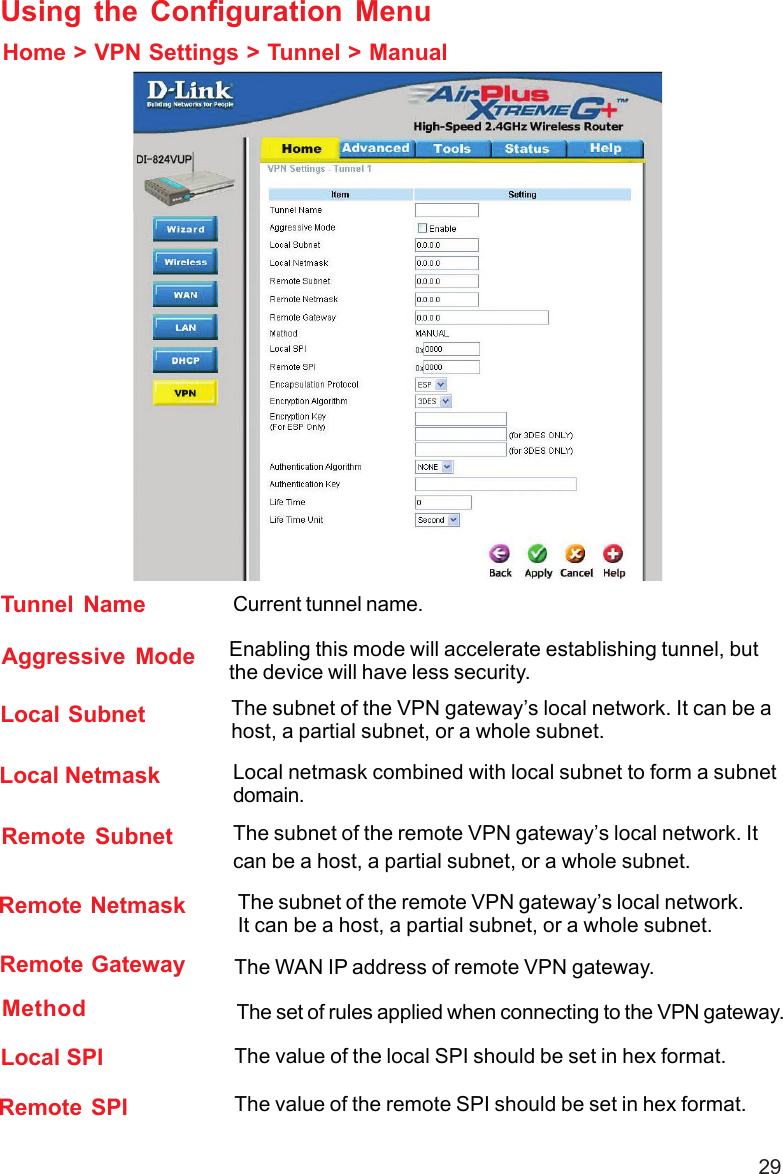 29Using the Configuration MenuHome &gt; VPN Settings &gt; Tunnel &gt; ManualRemote Subnet The subnet of the remote VPN gateway’s local network. Itcan be a host, a partial subnet, or a whole subnet.Remote Netmask The subnet of the remote VPN gateway’s local network.It can be a host, a partial subnet, or a whole subnet.Remote Gateway The WAN IP address of remote VPN gateway.Local Subnet The subnet of the VPN gateway’s local network. It can be ahost, a partial subnet, or a whole subnet.Local Netmask Local netmask combined with local subnet to form a subnetdomain.Aggressive Mode Enabling this mode will accelerate establishing tunnel, butthe device will have less security.Tunnel Name Current tunnel name.Remote SPI The value of the remote SPI should be set in hex format.Local SPI The value of the local SPI should be set in hex format.Method The set of rules applied when connecting to the VPN gateway.