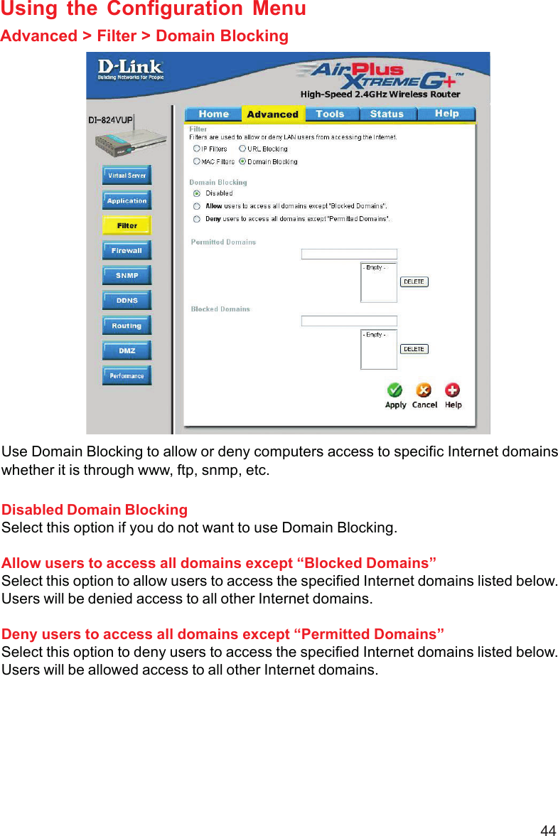 44Using the Configuration MenuAdvanced &gt; Filter &gt; Domain BlockingUse Domain Blocking to allow or deny computers access to specific Internet domainswhether it is through www, ftp, snmp, etc.Disabled Domain BlockingSelect this option if you do not want to use Domain Blocking.Allow users to access all domains except “Blocked Domains”Select this option to allow users to access the specified Internet domains listed below.Users will be denied access to all other Internet domains.Deny users to access all domains except “Permitted Domains”Select this option to deny users to access the specified Internet domains listed below.Users will be allowed access to all other Internet domains.