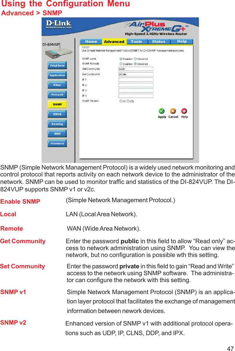 47Using the Configuration MenuAdvanced &gt; SNMPSNMP (Simple Network Management Protocol) is a widely used network monitoring andcontrol protocol that reports activity on each network device to the administrator of thenetwork. SNMP can be used to monitor traffic and statistics of the DI-824VUP. The DI-824VUP supports SNMP v1 or v2c.Enable SNMPGet Community(Simple Network Management Protocol.)Enter the password public in this field to allow “Read only” ac-cess to network administration using SNMP.  You can view thenetwork, but no configuration is possible wth this setting.Set Community Enter the password private in this field to gain “Read and Write”access to the network using SNMP software.  The administra-tor can configure the network with this setting.LocalRemote WAN (Wide Area Network).LAN (Local Area Network).SNMP v1 Simple Network Management Protocol (SNMP) is an applica-tion layer protocol that facilitates the exchange of managementinformation between nework devices.SNMP v2 Enhanced version of SNMP v1 with additional protocol opera-tions such as UDP, IP, CLNS, DDP, and IPX.