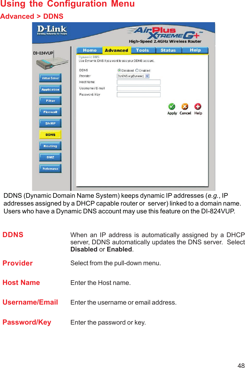 48Using the Configuration MenuAdvanced &gt; DDNSDDNS (Dynamic Domain Name System) keeps dynamic IP addresses (e.g., IPaddresses assigned by a DHCP capable router or  server) linked to a domain name.Users who have a Dynamic DNS account may use this feature on the DI-824VUP.DDNS When an IP address is automatically assigned by a DHCPserver, DDNS automatically updates the DNS server.  SelectDisabled or Enabled.Provider Select from the pull-down menu.Host Name Enter the Host name.Username/Email Enter the username or email address.Password/Key Enter the password or key.