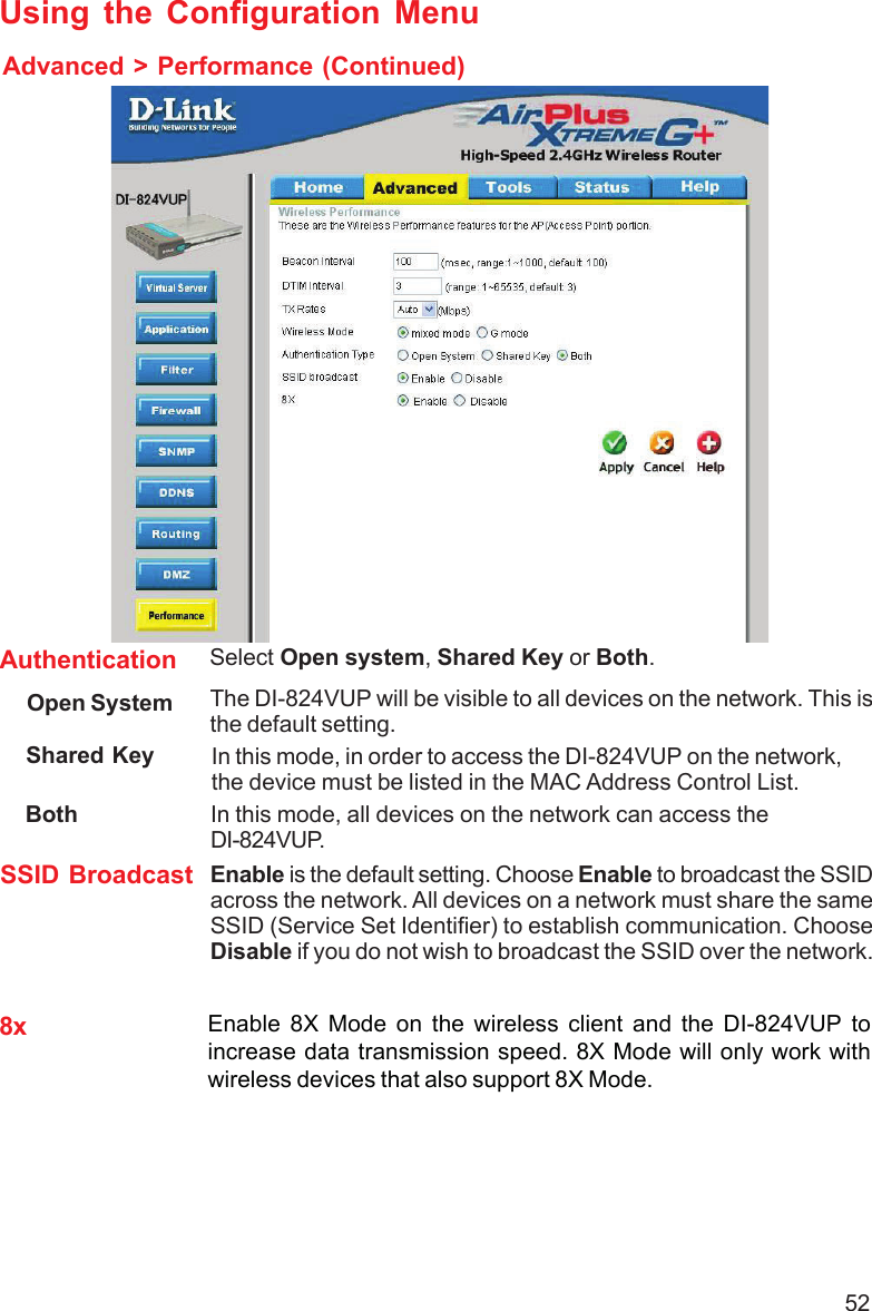 52Shared Key In this mode, in order to access the DI-824VUP on the network,the device must be listed in the MAC Address Control List. Both In this mode, all devices on the network can access theDI-824VUP.Authentication Select Open system, Shared Key or Both.SSID Broadcast Enable is the default setting. Choose Enable to broadcast the SSIDacross the network. All devices on a network must share the sameSSID (Service Set Identifier) to establish communication. ChooseDisable if you do not wish to broadcast the SSID over the network.The DI-824VUP will be visible to all devices on the network. This isthe default setting.Open SystemUsing the Configuration MenuAdvanced &gt; Performance (Continued)8x Enable 8X Mode on the wireless client and the DI-824VUP toincrease data transmission speed. 8X Mode will only work withwireless devices that also support 8X Mode.