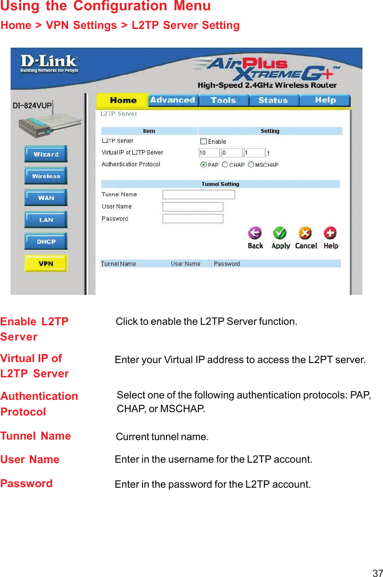 37Home &gt; VPN Settings &gt; L2TP Server SettingUsing the Configuration MenuEnable L2TPServerClick to enable the L2TP Server function.Virtual IP ofL2TP ServerEnter your Virtual IP address to access the L2PT server.AuthenticationProtocolSelect one of the following authentication protocols: PAP,CHAP, or MSCHAP.Tunnel Name Current tunnel name.User NamePassword Enter in the password for the L2TP account.Enter in the username for the L2TP account.