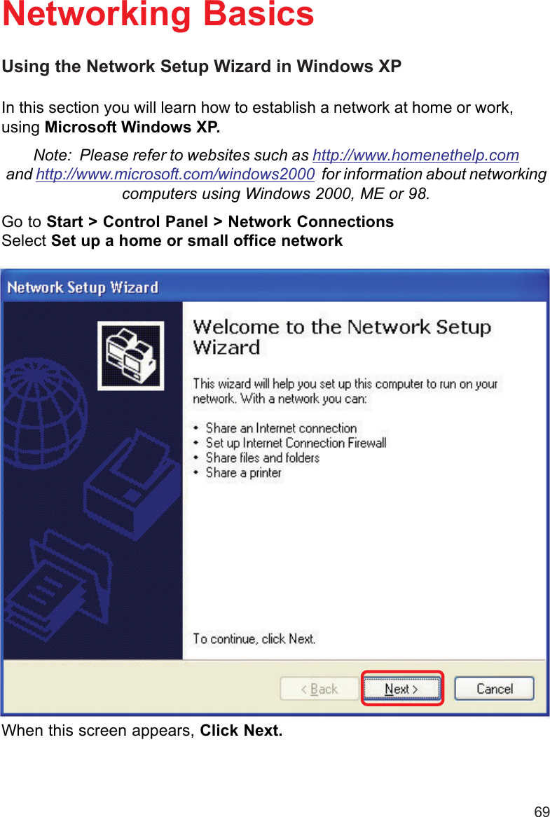 69Using the Network Setup Wizard in Windows XPIn this section you will learn how to establish a network at home or work,using Microsoft Windows XP.Note:  Please refer to websites such as http://www.homenethelp.comand http://www.microsoft.com/windows2000  for information about networkingcomputers using Windows 2000, ME or 98.Go to Start &gt; Control Panel &gt; Network ConnectionsSelect Set up a home or small office networkNetworking BasicsWhen this screen appears, Click Next.