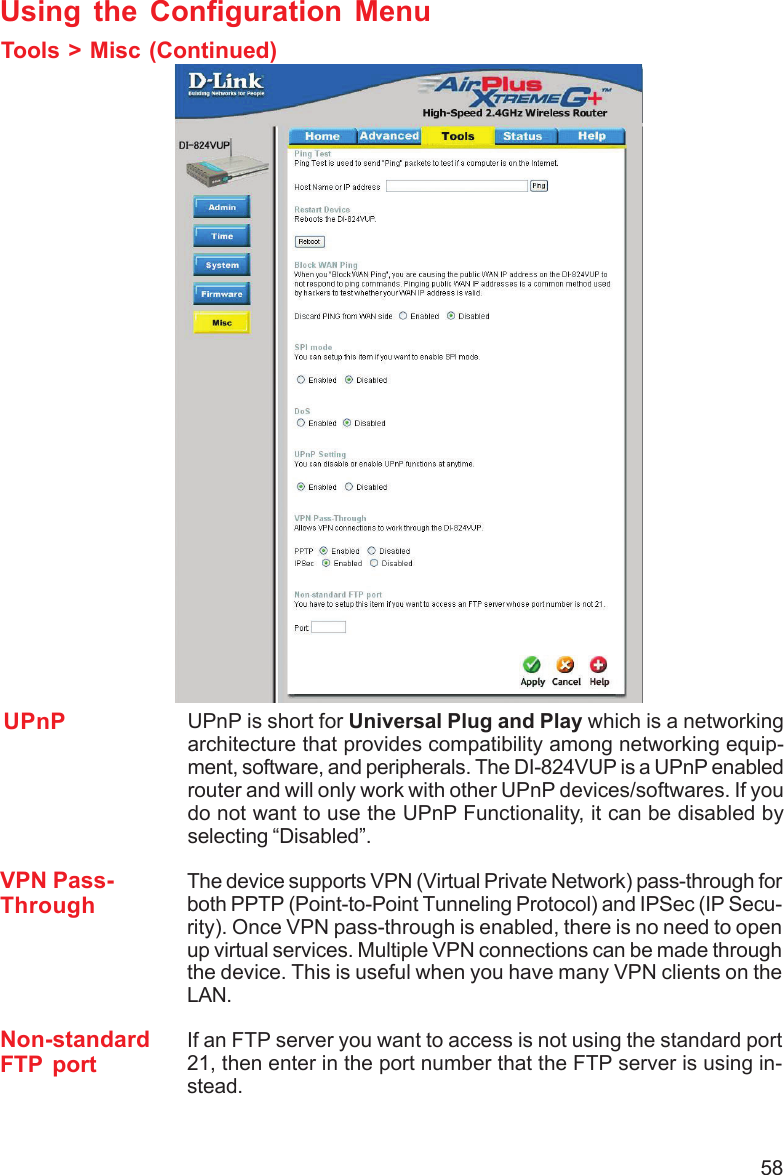 58Using the Configuration MenuTools &gt; Misc (Continued)Non-standardFTP portIf an FTP server you want to access is not using the standard port21, then enter in the port number that the FTP server is using in-stead.UPnP UPnP is short for Universal Plug and Play which is a networkingarchitecture that provides compatibility among networking equip-ment, software, and peripherals. The DI-824VUP is a UPnP enabledrouter and will only work with other UPnP devices/softwares. If youdo not want to use the UPnP Functionality, it can be disabled byselecting “Disabled”.VPN Pass-ThroughThe device supports VPN (Virtual Private Network) pass-through forboth PPTP (Point-to-Point Tunneling Protocol) and IPSec (IP Secu-rity). Once VPN pass-through is enabled, there is no need to openup virtual services. Multiple VPN connections can be made throughthe device. This is useful when you have many VPN clients on theLAN.