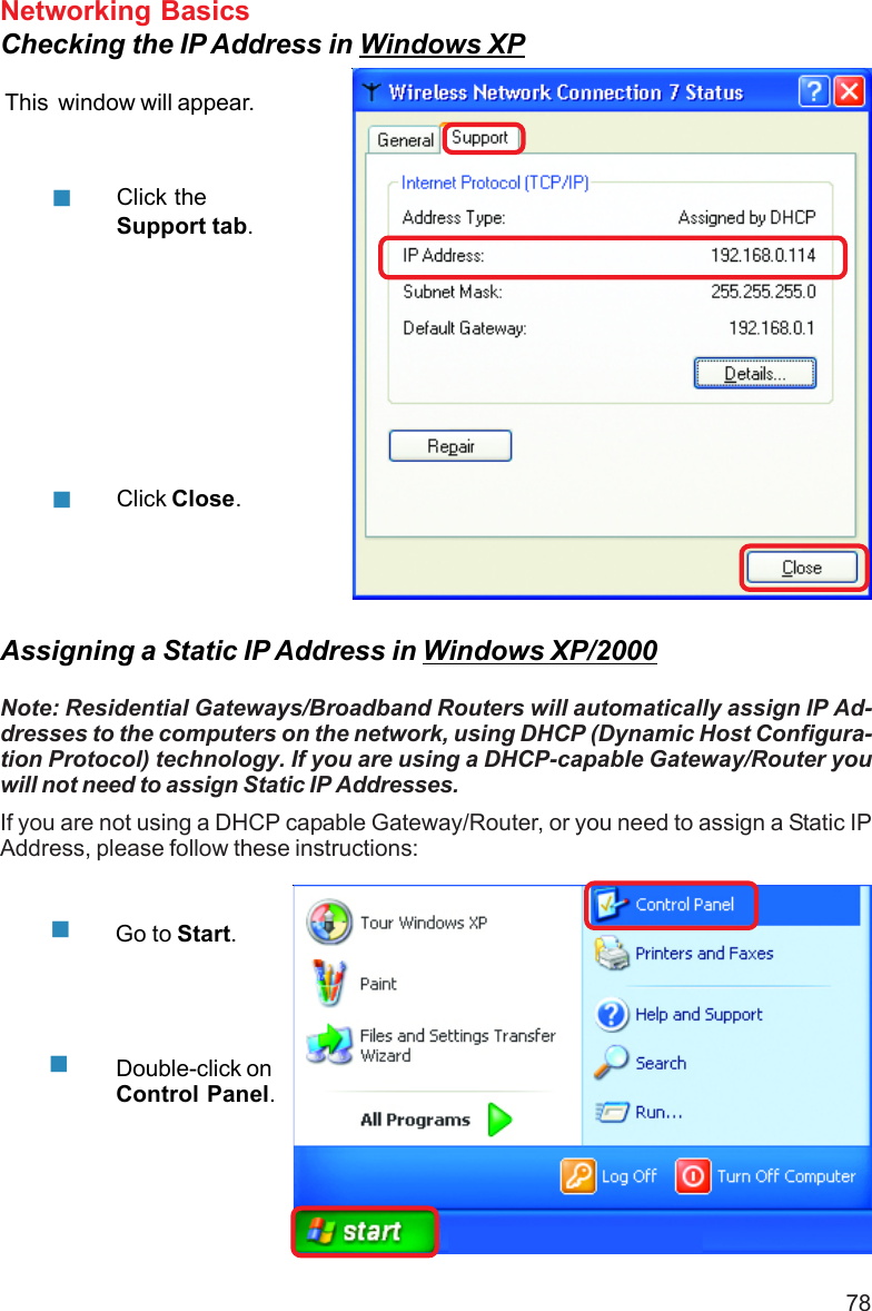 78Networking BasicsChecking the IP Address in Windows XPThis  window will appear.Click theSupport tab.Click Close.Assigning a Static IP Address in Windows XP/2000Note: Residential Gateways/Broadband Routers will automatically assign IP Ad-dresses to the computers on the network, using DHCP (Dynamic Host Configura-tion Protocol) technology. If you are using a DHCP-capable Gateway/Router youwill not need to assign Static IP Addresses.If you are not using a DHCP capable Gateway/Router, or you need to assign a Static IPAddress, please follow these instructions:Go to Start.Double-click onControl Panel.