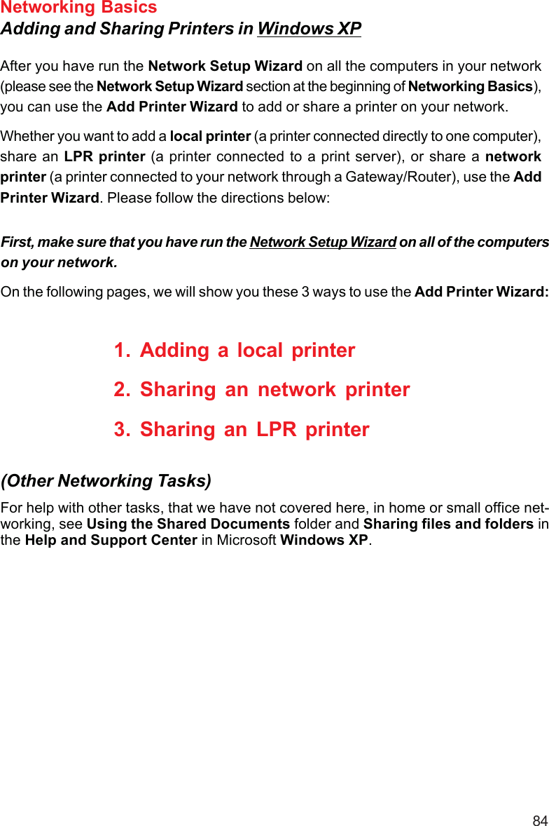 84Networking BasicsAdding and Sharing Printers in Windows XPAfter you have run the Network Setup Wizard on all the computers in your network(please see the Network Setup Wizard section at the beginning of Networking Basics),you can use the Add Printer Wizard to add or share a printer on your network.Whether you want to add a local printer (a printer connected directly to one computer),share an LPR printer (a printer connected to a print server), or share a networkprinter (a printer connected to your network through a Gateway/Router), use the AddPrinter Wizard. Please follow the directions below:First, make sure that you have run the Network Setup Wizard on all of the computerson your network.On the following pages, we will show you these 3 ways to use the Add Printer Wizard:1. Adding a local printer2. Sharing an network printer3. Sharing an LPR printerFor help with other tasks, that we have not covered here, in home or small office net-working, see Using the Shared Documents folder and Sharing files and folders inthe Help and Support Center in Microsoft Windows XP.(Other Networking Tasks)