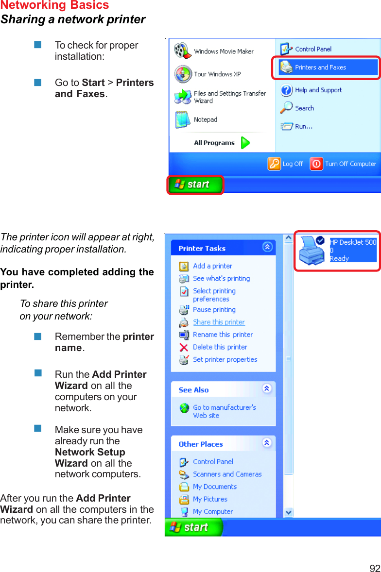 92Networking BasicsSharing a network printerTo check for properinstallation:Go to Start &gt; Printersand Faxes.The printer icon will appear at right,indicating proper installation.You have completed adding theprinter.To share this printeron your network:Remember the printername.Run the Add PrinterWizard on all thecomputers on yournetwork.Make sure you havealready run theNetwork SetupWizard on all thenetwork computers.After you run the Add PrinterWizard on all the computers in thenetwork, you can share the printer.