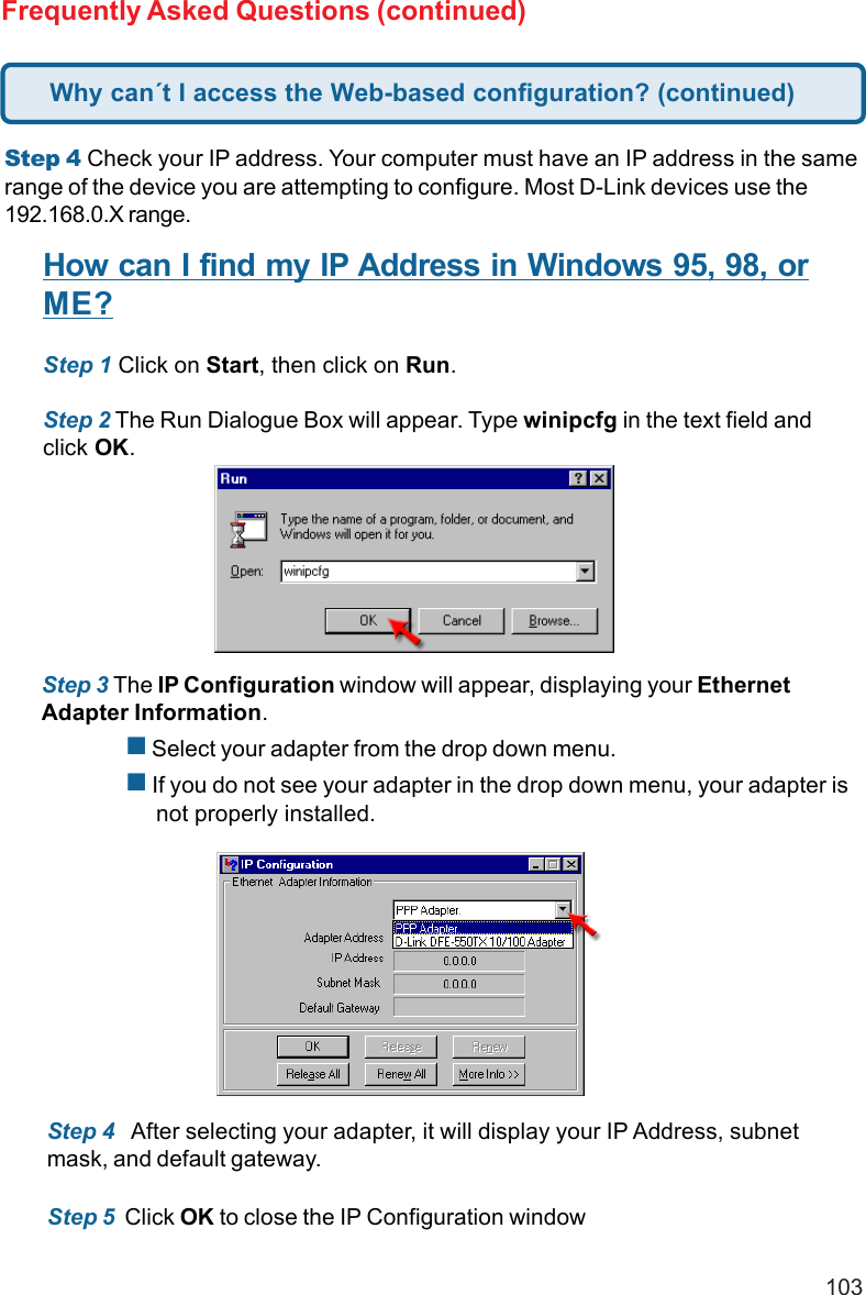 103Frequently Asked Questions (continued)Step 4 Check your IP address. Your computer must have an IP address in the samerange of the device you are attempting to configure. Most D-Link devices use the192.168.0.X range.How can I find my IP Address in Windows 95, 98, orME?Step 1 Click on Start, then click on Run.Step 2 The Run Dialogue Box will appear. Type winipcfg in the text field andclick OK.Step 3 The IP Configuration window will appear, displaying your EthernetAdapter Information. Select your adapter from the drop down menu. If you do not see your adapter in the drop down menu, your adapter is     not properly installed.Step 4   After selecting your adapter, it will display your IP Address, subnetmask, and default gateway.Step 5  Click OK to close the IP Configuration windowWhy can´t I access the Web-based configuration? (continued)