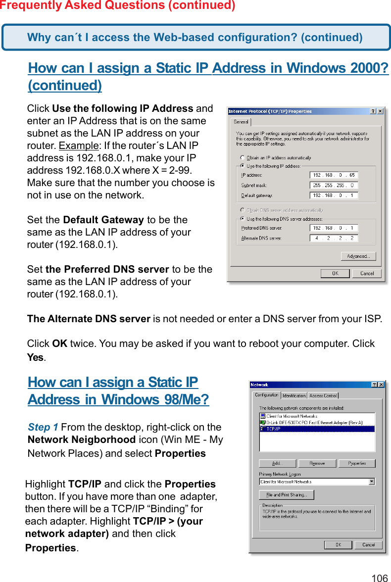 106Frequently Asked Questions (continued)How can I assign a Static IP Address in Windows 2000?(continued)Click Use the following IP Address andenter an IP Address that is on the samesubnet as the LAN IP address on yourrouter. Example: If the router´s LAN IPaddress is 192.168.0.1, make your IPaddress 192.168.0.X where X = 2-99.Make sure that the number you choose isnot in use on the network.Set the Default Gateway to be thesame as the LAN IP address of yourrouter (192.168.0.1).Set the Preferred DNS server to be thesame as the LAN IP address of yourrouter (192.168.0.1).The Alternate DNS server is not needed or enter a DNS server from your ISP.Click OK twice. You may be asked if you want to reboot your computer. ClickYes.How can I assign a Static IPAddress in Windows 98/Me?Step 1 From the desktop, right-click on theNetwork Neigborhood icon (Win ME - MyNetwork Places) and select PropertiesHighlight TCP/IP and click the Propertiesbutton. If you have more than one  adapter,then there will be a TCP/IP “Binding” foreach adapter. Highlight TCP/IP &gt; (yournetwork adapter) and then clickProperties.Why can´t I access the Web-based configuration? (continued)