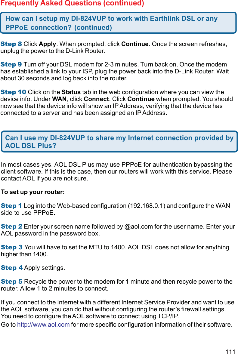111Step 8 Click Apply. When prompted, click Continue. Once the screen refreshes,unplug the power to the D-Link Router.Step 9 Turn off your DSL modem for 2-3 minutes. Turn back on. Once the modemhas established a link to your ISP, plug the power back into the D-Link Router. Waitabout 30 seconds and log back into the router.Step 10 Click on the Status tab in the web configuration where you can view thedevice info. Under WAN, click Connect. Click Continue when prompted. You shouldnow see that the device info will show an IP Address, verifying that the device hasconnected to a server and has been assigned an IP Address.How can I setup my DI-824VUP to work with Earthlink DSL or anyPPPoE connection? (continued)Frequently Asked Questions (continued)Can I use my DI-824VUP to share my Internet connection provided byAOL DSL Plus?In most cases yes. AOL DSL Plus may use PPPoE for authentication bypassing theclient software. If this is the case, then our routers will work with this service. Pleasecontact AOL if you are not sure.To set up your router:Step 1 Log into the Web-based configuration (192.168.0.1) and configure the WANside to use PPPoE.Step 2 Enter your screen name followed by @aol.com for the user name. Enter yourAOL password in the password box.Step 3 You will have to set the MTU to 1400. AOL DSL does not allow for anythinghigher than 1400.Step 4 Apply settings.Step 5 Recycle the power to the modem for 1 minute and then recycle power to therouter. Allow 1 to 2 minutes to connect.If you connect to the Internet with a different Internet Service Provider and want to usethe AOL software, you can do that without configuring the router’s firewall settings.You need to configure the AOL software to connect using TCP/IP.Go to http://www.aol.com for more specific configuration information of their software.