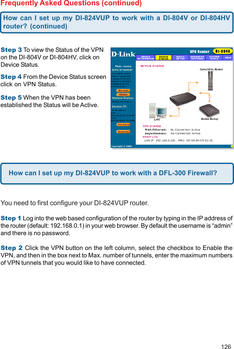 126Frequently Asked Questions (continued)Step 5 When the VPN has beenestablished the Status will be Active.Step 3 To view the Status of the VPNon the DI-804V or DI-804HV, click onDevice Status.Step 4 From the Device Status screenclick on VPN Status.How can I set up my DI-824VUP to work with a DFL-300 Firewall?You need to first configure your DI-824VUP router.Step 1 Log into the web based configuration of the router by typing in the IP address ofthe router (default: 192.168.0.1) in your web browser. By default the username is “admin”and there is no password.Step 2 Click the VPN button on the left column, select the checkbox to Enable theVPN, and then in the box next to Max. number of tunnels, enter the maximum numbersof VPN tunnels that you would like to have connected.How can I set up my DI-824VUP to work with a DI-804V or DI-804HVrouter? (continued)