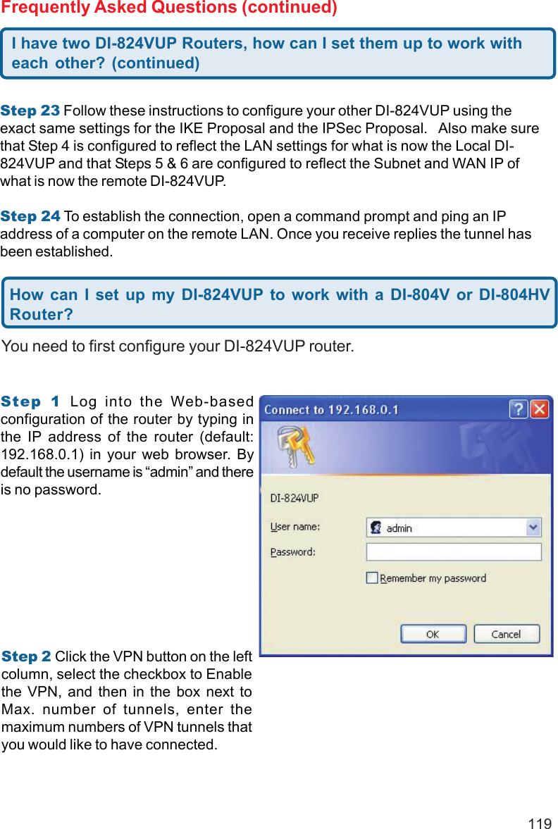 119Step 23 Follow these instructions to configure your other DI-824VUP using theexact same settings for the IKE Proposal and the IPSec Proposal.   Also make surethat Step 4 is configured to reflect the LAN settings for what is now the Local DI-824VUP and that Steps 5 &amp; 6 are configured to reflect the Subnet and WAN IP ofwhat is now the remote DI-824VUP.Step 24 To establish the connection, open a command prompt and ping an IPaddress of a computer on the remote LAN. Once you receive replies the tunnel hasbeen established.I have two DI-824VUP Routers, how can I set them up to work witheach other? (continued)Frequently Asked Questions (continued)You need to first configure your DI-824VUP router.How can I set up my DI-824VUP to work with a DI-804V or DI-804HVRouter?Step 1 Log into the Web-basedconfiguration of the router by typing inthe IP address of the router (default:192.168.0.1) in your web browser. Bydefault the username is “admin” and thereis no password.Step 2 Click the VPN button on the leftcolumn, select the checkbox to Enablethe VPN, and then in the box next toMax. number of tunnels, enter themaximum numbers of VPN tunnels thatyou would like to have connected.