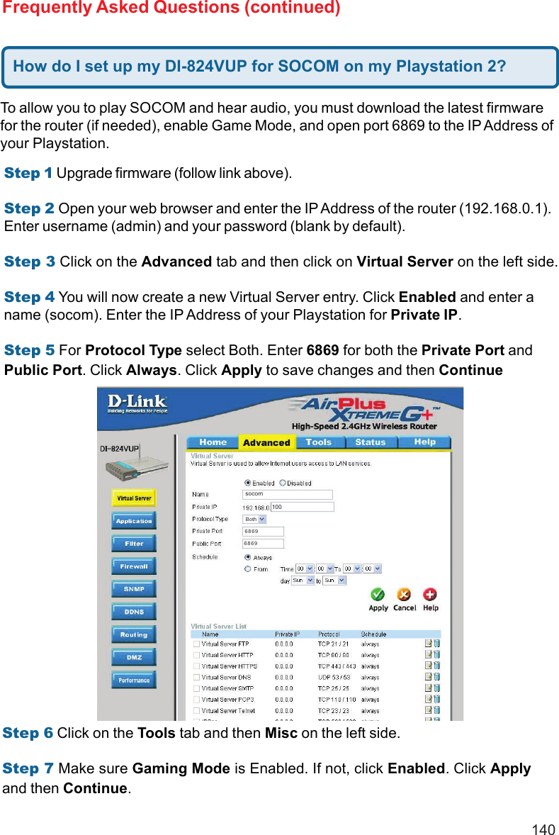 140Frequently Asked Questions (continued)To allow you to play SOCOM and hear audio, you must download the latest firmwarefor the router (if needed), enable Game Mode, and open port 6869 to the IP Address ofyour Playstation.Step 1 Upgrade firmware (follow link above).Step 2 Open your web browser and enter the IP Address of the router (192.168.0.1).Enter username (admin) and your password (blank by default).Step 3 Click on the Advanced tab and then click on Virtual Server on the left side.Step 4 You will now create a new Virtual Server entry. Click Enabled and enter aname (socom). Enter the IP Address of your Playstation for Private IP.Step 5 For Protocol Type select Both. Enter 6869 for both the Private Port andPublic Port. Click Always. Click Apply to save changes and then ContinueStep 6 Click on the Tools tab and then Misc on the left side.Step 7 Make sure Gaming Mode is Enabled. If not, click Enabled. Click Applyand then Continue.How do I set up my DI-824VUP for SOCOM on my Playstation 2?socom10068696869Both