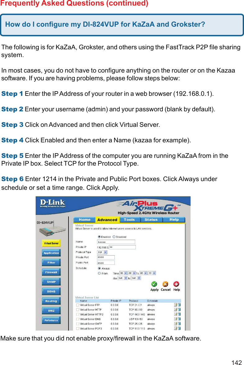 142Make sure that you did not enable proxy/firewall in the KaZaA software.Frequently Asked Questions (continued)How do I configure my DI-824VUP for KaZaA and Grokster?The following is for KaZaA, Grokster, and others using the FastTrack P2P file sharingsystem.In most cases, you do not have to configure anything on the router or on the Kazaasoftware. If you are having problems, please follow steps below:Step 1 Enter the IP Address of your router in a web browser (192.168.0.1).Step 2 Enter your username (admin) and your password (blank by default).Step 3 Click on Advanced and then click Virtual Server.Step 4 Click Enabled and then enter a Name (kazaa for example).Step 5 Enter the IP Address of the computer you are running KaZaA from in thePrivate IP box. Select TCP for the Protocol Type.Step 6 Enter 1214 in the Private and Public Port boxes. Click Always underschedule or set a time range. Click Apply.kazaa10065006500