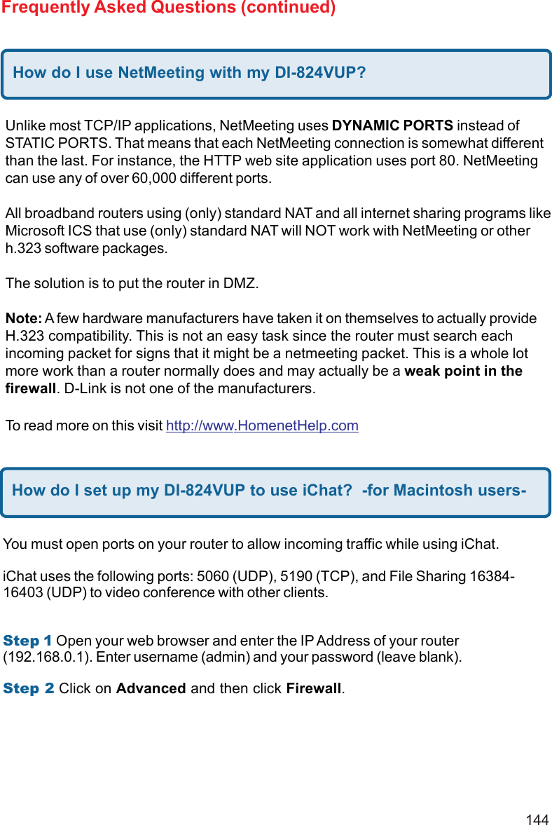 144Frequently Asked Questions (continued)How do I use NetMeeting with my DI-824VUP?Unlike most TCP/IP applications, NetMeeting uses DYNAMIC PORTS instead ofSTATIC PORTS. That means that each NetMeeting connection is somewhat differentthan the last. For instance, the HTTP web site application uses port 80. NetMeetingcan use any of over 60,000 different ports.All broadband routers using (only) standard NAT and all internet sharing programs likeMicrosoft ICS that use (only) standard NAT will NOT work with NetMeeting or otherh.323 software packages.The solution is to put the router in DMZ.Note: A few hardware manufacturers have taken it on themselves to actually provideH.323 compatibility. This is not an easy task since the router must search eachincoming packet for signs that it might be a netmeeting packet. This is a whole lotmore work than a router normally does and may actually be a weak point in thefirewall. D-Link is not one of the manufacturers.To read more on this visit http://www.HomenetHelp.comHow do I set up my DI-824VUP to use iChat?  -for Macintosh users-You must open ports on your router to allow incoming traffic while using iChat.iChat uses the following ports: 5060 (UDP), 5190 (TCP), and File Sharing 16384-16403 (UDP) to video conference with other clients.Step 1 Open your web browser and enter the IP Address of your router(192.168.0.1). Enter username (admin) and your password (leave blank).Step 2 Click on Advanced and then click Firewall.