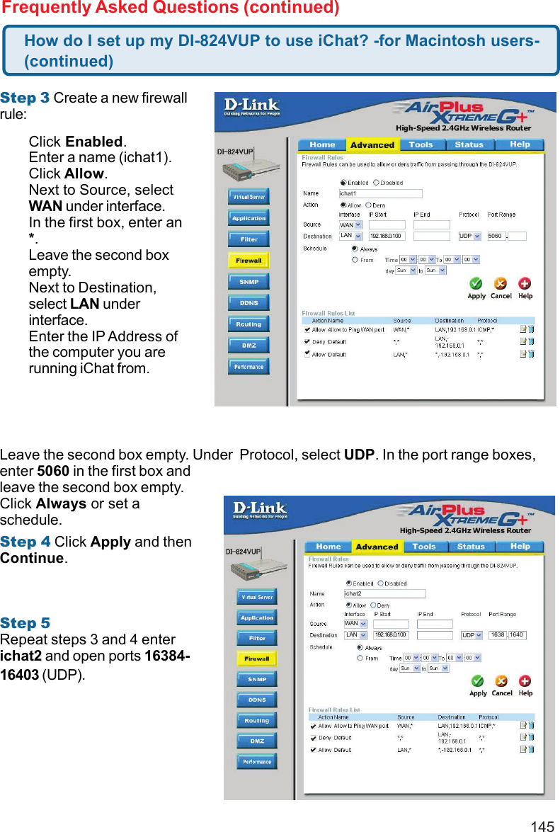 145Frequently Asked Questions (continued)Step 3 Create a new firewallrule:Leave the second box empty. Under  Protocol, select UDP. In the port range boxes,enter 5060 in the first box andleave the second box empty.Click Always or set aschedule.Step 4 Click Apply and thenContinue.Step 5Repeat steps 3 and 4 enterichat2 and open ports 16384-16403 (UDP).How do I set up my DI-824VUP to use iChat? -for Macintosh users-(continued)Click Enabled.Enter a name (ichat1).Click Allow.Next to Source, selectWAN under interface.In the first box, enter an*.Leave the second boxempty.Next to Destination,select LAN underinterface.Enter the IP Address ofthe computer you arerunning iChat from.ichat2WANLAN 192.168.0.100 UDP 1638 1640ichat1WANLAN 192.168.0.100 UDP 5060