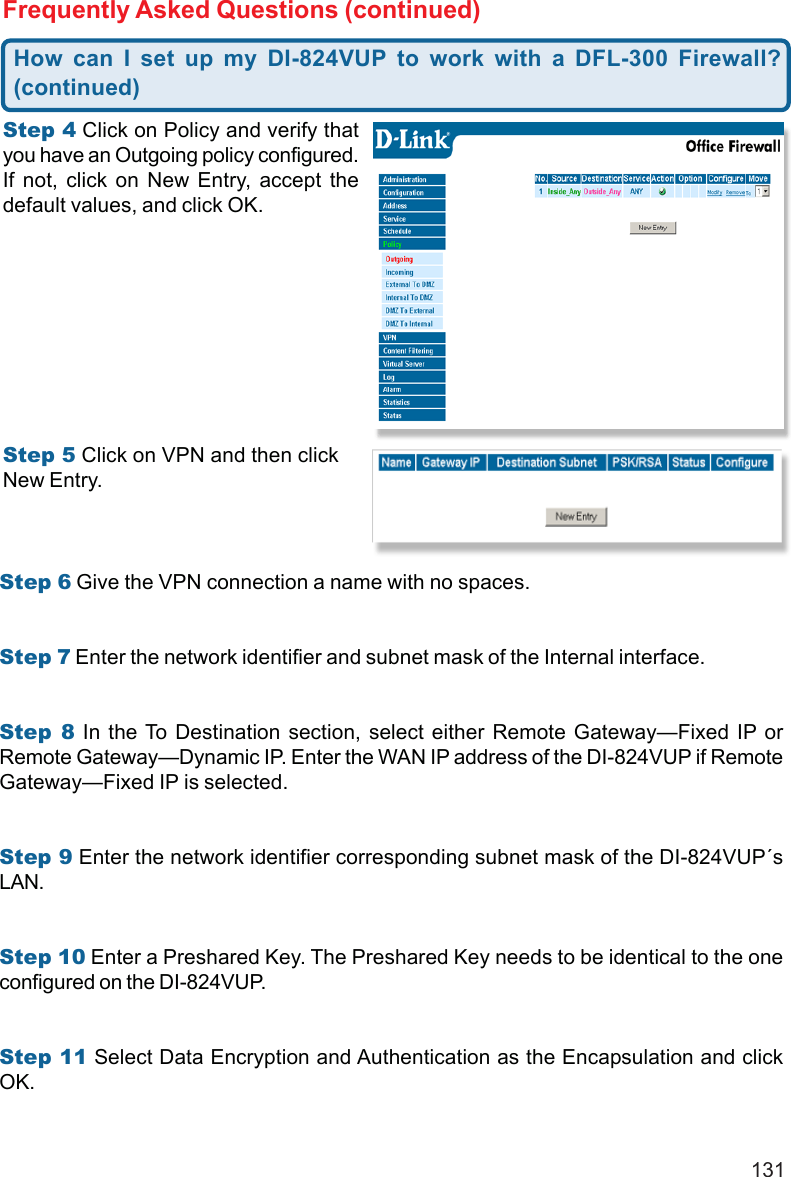 131Frequently Asked Questions (continued)Step 4 Click on Policy and verify thatyou have an Outgoing policy configured.If not, click on New Entry, accept thedefault values, and click OK.Step 5 Click on VPN and then clickNew Entry.Step 6 Give the VPN connection a name with no spaces.Step 7 Enter the network identifier and subnet mask of the Internal interface.Step 8 In the To Destination section, select either Remote Gateway—Fixed IP orRemote Gateway—Dynamic IP. Enter the WAN IP address of the DI-824VUP if RemoteGateway—Fixed IP is selected.Step 9 Enter the network identifier corresponding subnet mask of the DI-824VUP´sLAN.Step 10 Enter a Preshared Key. The Preshared Key needs to be identical to the oneconfigured on the DI-824VUP.Step 11 Select Data Encryption and Authentication as the Encapsulation and clickOK.How can I set up my DI-824VUP to work with a DFL-300 Firewall?(continued)