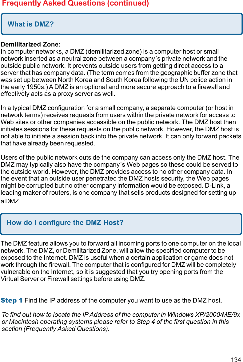 134Frequently Asked Questions (continued)What is DMZ?Demilitarized Zone:In computer networks, a DMZ (demilitarized zone) is a computer host or smallnetwork inserted as a neutral zone between a company´s private network and theoutside public network. It prevents outside users from getting direct access to aserver that has company data. (The term comes from the geographic buffer zone thatwas set up between North Korea and South Korea following the UN police action inthe early 1950s.) A DMZ is an optional and more secure approach to a firewall andeffectively acts as a proxy server as well.In a typical DMZ configuration for a small company, a separate computer (or host innetwork terms) receives requests from users within the private network for access toWeb sites or other companies accessible on the public network. The DMZ host theninitiates sessions for these requests on the public network. However, the DMZ host isnot able to initiate a session back into the private network. It can only forward packetsthat have already been requested.Users of the public network outside the company can access only the DMZ host. TheDMZ may typically also have the company´s Web pages so these could be served tothe outside world. However, the DMZ provides access to no other company data. Inthe event that an outside user penetrated the DMZ hosts security, the Web pagesmight be corrupted but no other company information would be exposed. D-Link, aleading maker of routers, is one company that sells products designed for setting upa DMZHow do I configure the DMZ Host?The DMZ feature allows you to forward all incoming ports to one computer on the localnetwork. The DMZ, or Demilitarized Zone, will allow the specified computer to beexposed to the Internet. DMZ is useful when a certain application or game does notwork through the firewall. The computer that is configured for DMZ will be completelyvulnerable on the Internet, so it is suggested that you try opening ports from theVirtual Server or Firewall settings before using DMZ.Step 1 Find the IP address of the computer you want to use as the DMZ host.To find out how to locate the IP Address of the computer in Windows XP/2000/ME/9xor Macintosh operating systems please refer to Step 4 of the first question in thissection (Frequently Asked Questions).