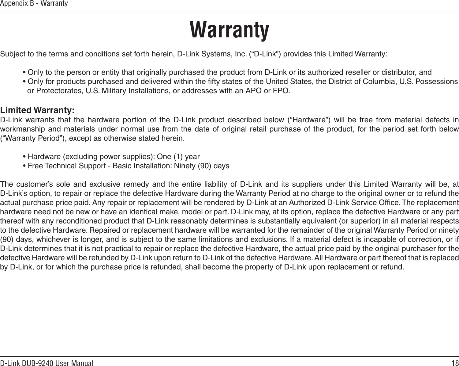 18D-Link DUB-9240 User ManualAppendix B - WarrantyWarrantySubject to the terms and conditions set forth herein, D-Link Systems, Inc. (“D-Link”) provides this Limited Warranty:  • Only to the person or entity that originally purchased the product from D-Link or its authorized reseller or distributor, and  • Only for products purchased and delivered within the ﬁfty states of the United States, the District of Columbia, U.S. Possessions      or Protectorates, U.S. Military Installations, or addresses with an APO or FPO.Limited Warranty:D-Link  warrants that  the  hardware  portion  of  the  D-Link  product  described  below  (“Hardware”)  will  be  free  from  material  defects  in workmanship  and  materials  under normal  use  from  the  date  of  original  retail  purchase  of  the  product, for the  period  set  forth  below (“Warranty Period”), except as otherwise stated herein.  • Hardware (excluding power supplies): One (1) year  • Free Technical Support - Basic Installation: Ninety (90) daysThe  customer’s  sole  and  exclusive  remedy  and  the  entire  liability  of  D-Link  and  its  suppliers  under  this  Limited Warranty  will  be,  at  D-Link’s option, to repair or replace the defective Hardware during the Warranty Period at no charge to the original owner or to refund the actual purchase price paid. Any repair or replacement will be rendered by D-Link at an Authorized D-Link Service Ofﬁce. The replacement hardware need not be new or have an identical make, model or part. D-Link may, at its option, replace the defective Hardware or any part thereof with any reconditioned product that D-Link reasonably determines is substantially equivalent (or superior) in all material respects to the defective Hardware. Repaired or replacement hardware will be warranted for the remainder of the original Warranty Period or ninety (90) days, whichever is longer, and is subject to the same limitations and exclusions. If a material defect is incapable of correction, or if D-Link determines that it is not practical to repair or replace the defective Hardware, the actual price paid by the original purchaser for the defective Hardware will be refunded by D-Link upon return to D-Link of the defective Hardware. All Hardware or part thereof that is replaced by D-Link, or for which the purchase price is refunded, shall become the property of D-Link upon replacement or refund.