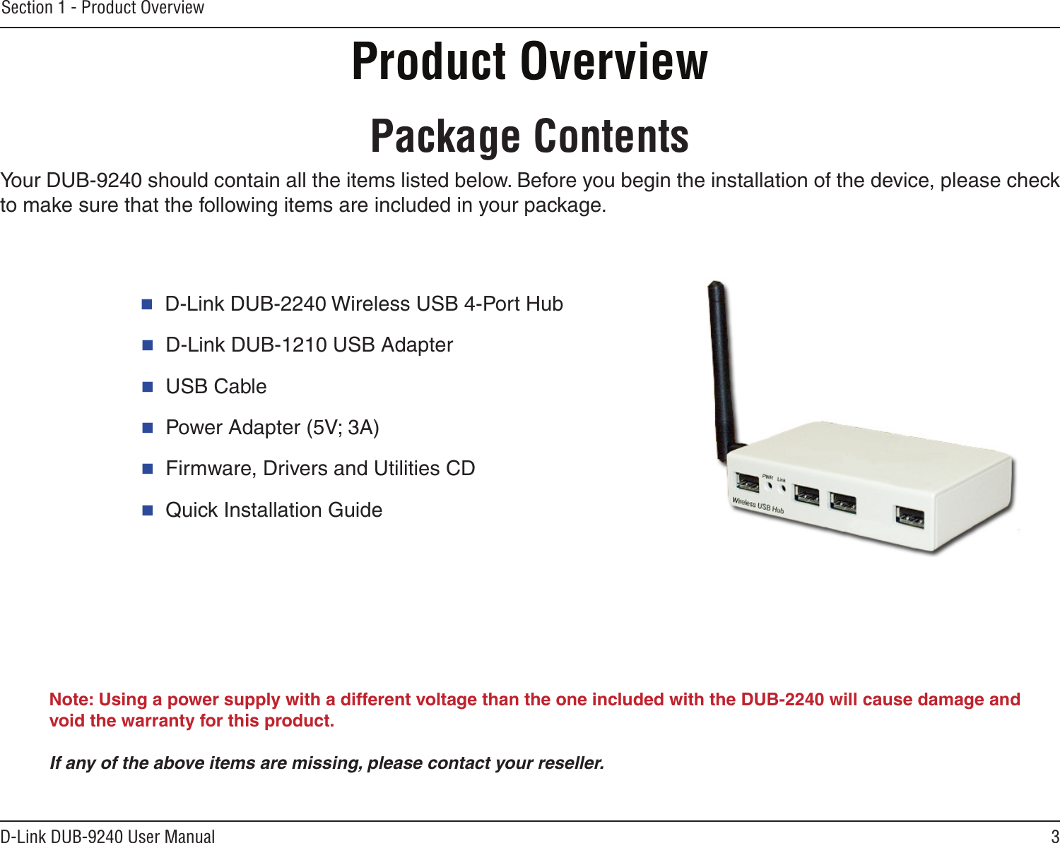 3D-Link DUB-9240 User ManualSection 1 - Product OverviewProduct Overview  D-Link DUB-2240 Wireless USB 4-Port Hub  D-Link DUB-1210 USB Adapter  USB Cable  Power Adapter (5V; 3A)  Firmware, Drivers and Utilities CD  Quick Installation GuidePackage ContentsNote: Using a power supply with a different voltage than the one included with the DUB-2240 will cause damage and void the warranty for this product.If any of the above items are missing, please contact your reseller.Your DUB-9240 should contain all the items listed below. Before you begin the installation of the device, please check to make sure that the following items are included in your package.