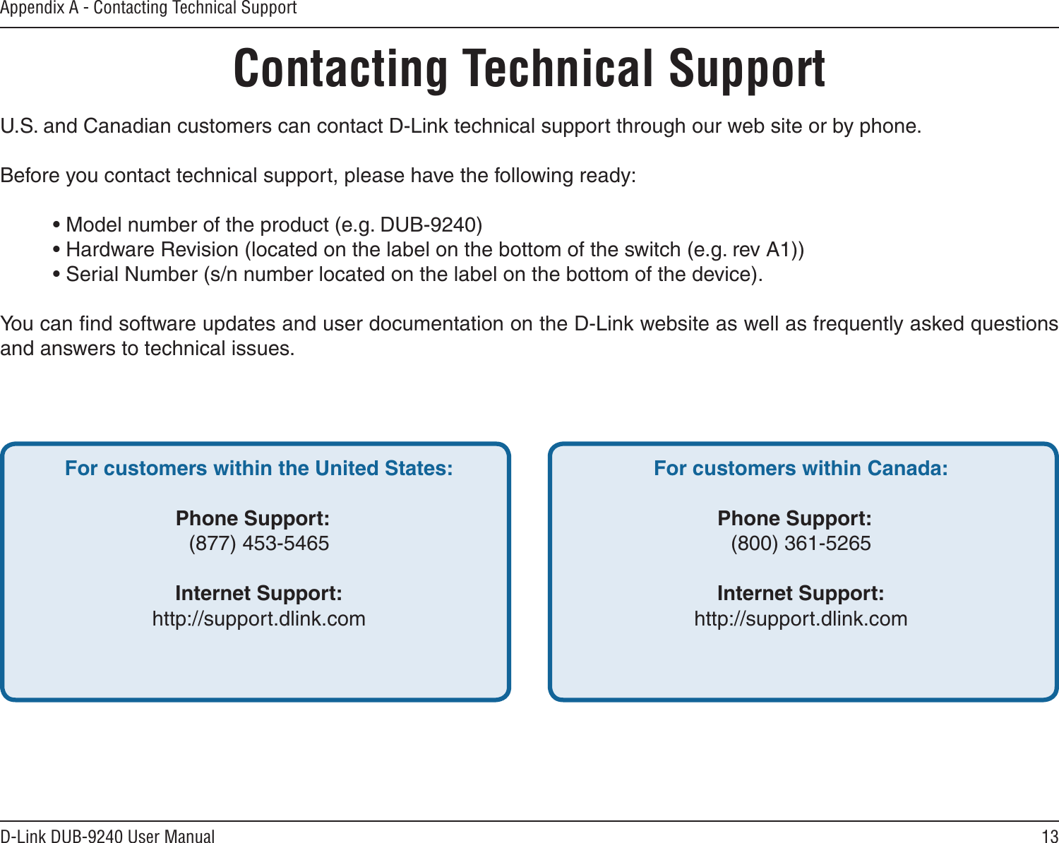 13D-Link DUB-9240 User ManualAppendix A - Contacting Technical SupportContacting Technical SupportU.S. and Canadian customers can contact D-Link technical support through our web site or by phone.Before you contact technical support, please have the following ready:  • Model number of the product (e.g. DUB-9240)  • Hardware Revision (located on the label on the bottom of the switch (e.g. rev A1))  • Serial Number (s/n number located on the label on the bottom of the device). You can ﬁnd software updates and user documentation on the D-Link website as well as frequently asked questions and answers to technical issues.For customers within the United States: Phone Support:  (877) 453-5465 Internet Support:  http://support.dlink.com For customers within Canada: Phone Support:  (800) 361-5265  Internet Support:  http://support.dlink.com 