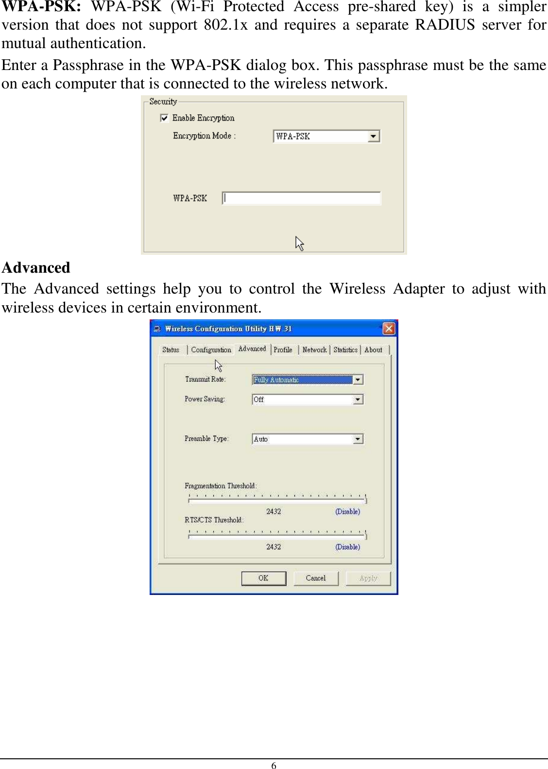6 WPA-PSK:  WPA-PSK  (Wi-Fi  Protected  Access  pre-shared  key)  is  a  simpler version that does not support 802.1x and requires a separate RADIUS  server for mutual authentication. Enter a Passphrase in the WPA-PSK dialog box. This passphrase must be the same on each computer that is connected to the wireless network.  Advanced The  Advanced  settings  help  you  to  control  the  Wireless  Adapter  to  adjust  with wireless devices in certain environment.  