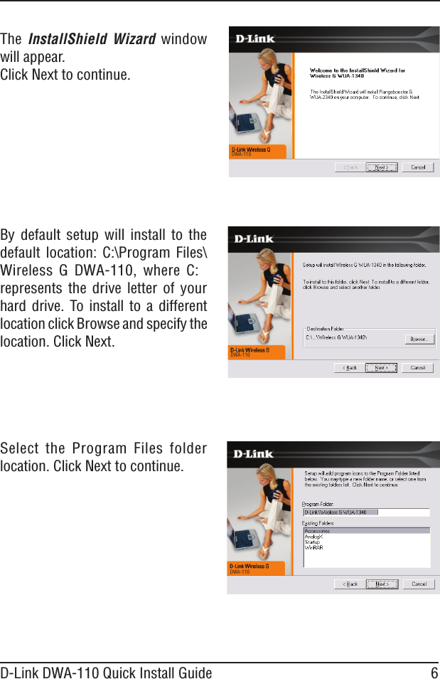 6D-Link DWA-110 Quick Install GuideThe  InstallShield  Wizard  window will appear.Click Next to continue.By  default  setup  will  install  to  the default  location:  C:\Program  Files\Wireless  G  DWA-110,  where  C: represents the  drive  letter  of your hard  drive.  To  install  to  a  different location click Browse and specify the location. Click Next. Select  the  Program  Files  folder location. Click Next to continue. DWA-110 DWA-110 DWA-110
